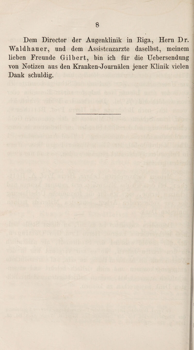 Dem Director der Augenklinik in Riga, Hern Dr. Waldhauer, und dem Assistenzärzte daselbst, meinem lieben Freunde Gilbert, bin ich für die Uebersendung von Notizen aus den Kranken-Journalen jener Klinik vielen Dank schuldig.