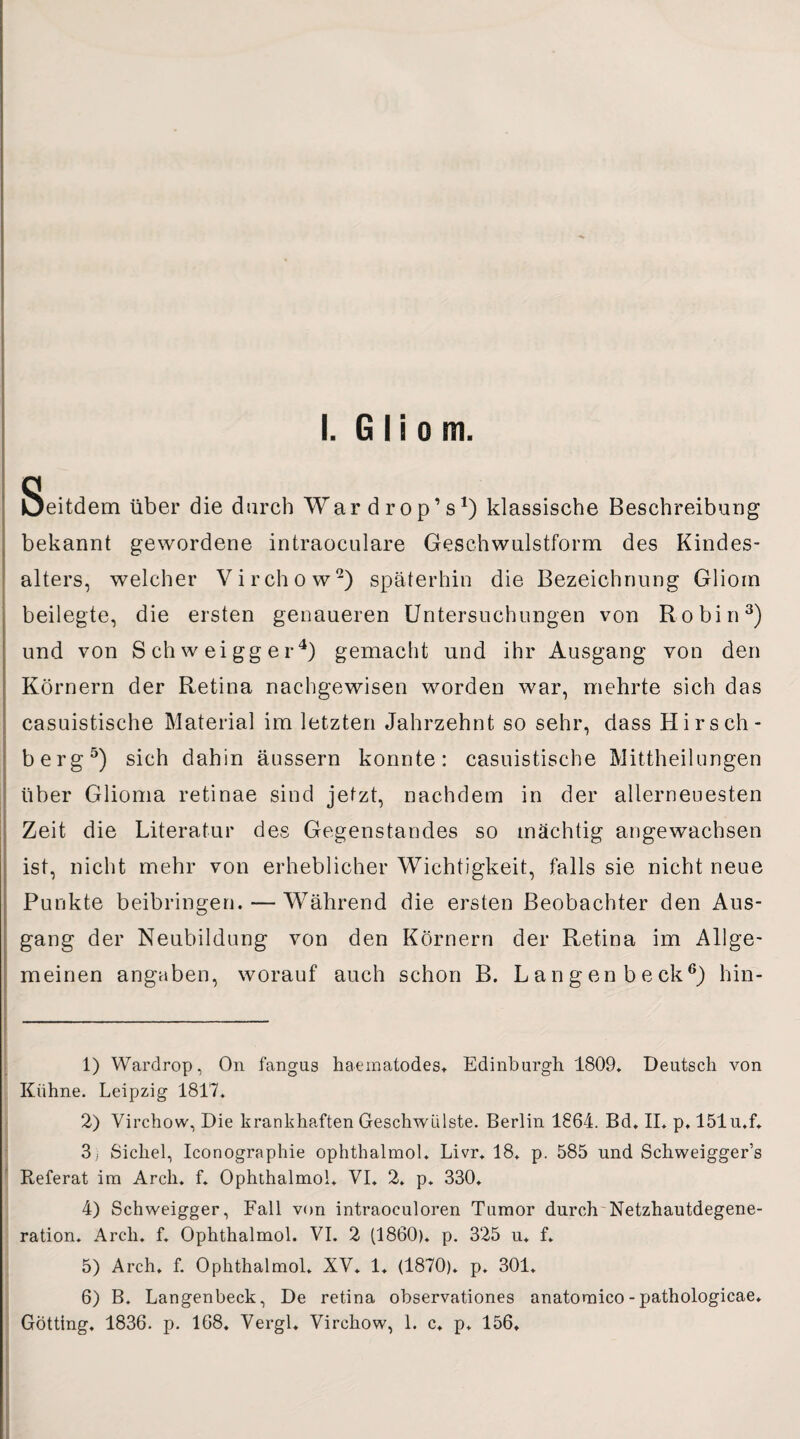 I. Gliom. Seitdem über die durch Wardrop’s1) klassische Beschreibung bekannt gewordene intraoculare Geschwulstform des Kindes¬ alters, welcher Virchow2) späterhin die Bezeichnung Gliom beilegte, die ersten genaueren Untersuchungen von Robin3) und von Schweigger4) gemacht und ihr Ausgang von den Körnern der Retina nachgewisen worden war, mehrte sich das casuistische Material im letzten Jahrzehnt so sehr, dass Hirsch- berg5) sich dahin äussern konnte: casuistische Mittheilungen über Glioma retinae sind jetzt, nachdem in der allerneuesten Zeit die Literatur des Gegenstandes so mächtig angewachsen ist, nicht mehr von erheblicher Wichtigkeit, falls sie nicht neue Punkte beibringen. — Während die ersten Beobachter den Aus¬ gang der Neubildung von den Körnern der Retina im Allge¬ meinen angaben, worauf auch schon B. L a n g en b e ck6) hin- 1) Wardrop, On fangus haematodes* Edinburgh 1809* Deutsch Amn Kühne. Leipzig 1817. 2) Virchow, Die krankhaften GeschAvülste. Berlin 1864. Bd. II. p. 151 u.f. 3; Sichel, Iconographie ophthalmol. Livr. 18. p. 585 und Schweigger’s Referat im Arch. f. Ophthalmol. VI. 2. p. 330. 4) Schweigger, Fall von intraoeuloren Tumor durch Netzhautdegene¬ ration. Arch. f. Ophthalmol. VI. 2 (1860). p. 325 u. f. 5) Arch. f. Ophthalmol. XV* 1. (1870). p. 301. 6) B. Langenbeck, De retina observationes anatomico - pathologicae. Gotting, 1836. p. 168. Vergl. Virchow, 1. c* p, 156*