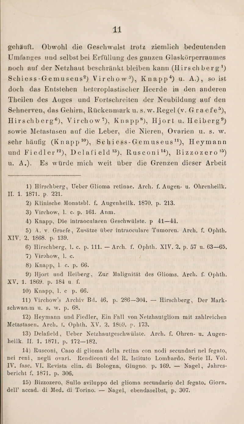 gehäuft. Obwohl die Geschwulst trotz ziemlich bedeutenden Umfanges und selbst bei Erfüllung des ganzen Glaskörperraumes noch auf der Netzhaut beschränkt bleiben kann (Hirschberg1) Schiess-Gemuseus2) Virchow3), Knapp4) u. A.) , so ist doch das Entstehen heteroplastischer Heerde in den anderen Theilen des Auges und Fortschreiten der Neubildung auf den Sehnerven, das Gehirn, Rückenmark u. s. w. Regel (v. G ra efe5), Hir s ch b erg6), Virchow7), Knapp8), Hjort u. H eiberg9) sowie Metastasen auf die Leber, die Nieren. Ovarien u. s. w. sehr häufig (Knapp10), Schiess-Gemuseus11 * IV.), Hey mann und Fiedler12), D el afi eld 13), Rusconi14), Bizzozero15) u. A.). Es würde mich weit über die Grenzen dieser Arbeit 1) Hirschberg, Ueber Glioma retinae. Arch. f. Augen- u. Ohrenheilk. II. 1. 1871. p. 221. 2) Klinische Monatsbl. f. Augenheilk. 1870. p. 213. 3) Virchow, 1. c. p. 161. Anm. 4) Knapp, Die intraocularen Geschwülste, p 41—44. 5) A. v. Graefe, Zusätze über intraoculare Tumoren. Arch. f. Ophth. XIV. 2. 1868. p. 139. 6) Hirschberg, 1. c. p. 111. —Arch. f. Ophth. XIV. 2. p. 57 u. 63—65. 7) Virohow, 1. c. i 8) Knapp, 1 c. p. 66. 9) Hjort und Heiberg, Zur Malignität des Glioms. Arch. f. Ophth. XV. 1. 1869. p. 184 u. f. 10) Knapp, 1. c p. 66. 11) Virchow’s Archiv Bd. 46. p. 286—304. — Hirschberg, Der Mark¬ schwamm n. s. w, p. 68. 12) Heymann und Fiedler, Ein Fall von Netzhautgliom mit zahlreichen Metastasen. Arch. 1. Ophth. XV. 2. 1869. p. 173. 13) Delafield, Ueber Netzhautgeschwülste. Arch. f. Ohren- u. Augen¬ heilk. II. 1. 1871. p. 172—182. 14) Rusconi, Caso di glioma della retina con nodi secundari nel fegato, nei reni, negli ovari. Rendiconti del R. Istituto Lomhardo. Serie II. Vol. IV. fase. VI. Revista clin. di Bologna, Giugno. p. 169. — Nagel, Jahres¬ bericht f. 1871. p. 306. 15) Bizzozero, Sullo sviluppo del glioma secundario del fegato. Giorn. dell’ accad. di Med. di Torino. — Nagel, ebendaselbst, p. 307.