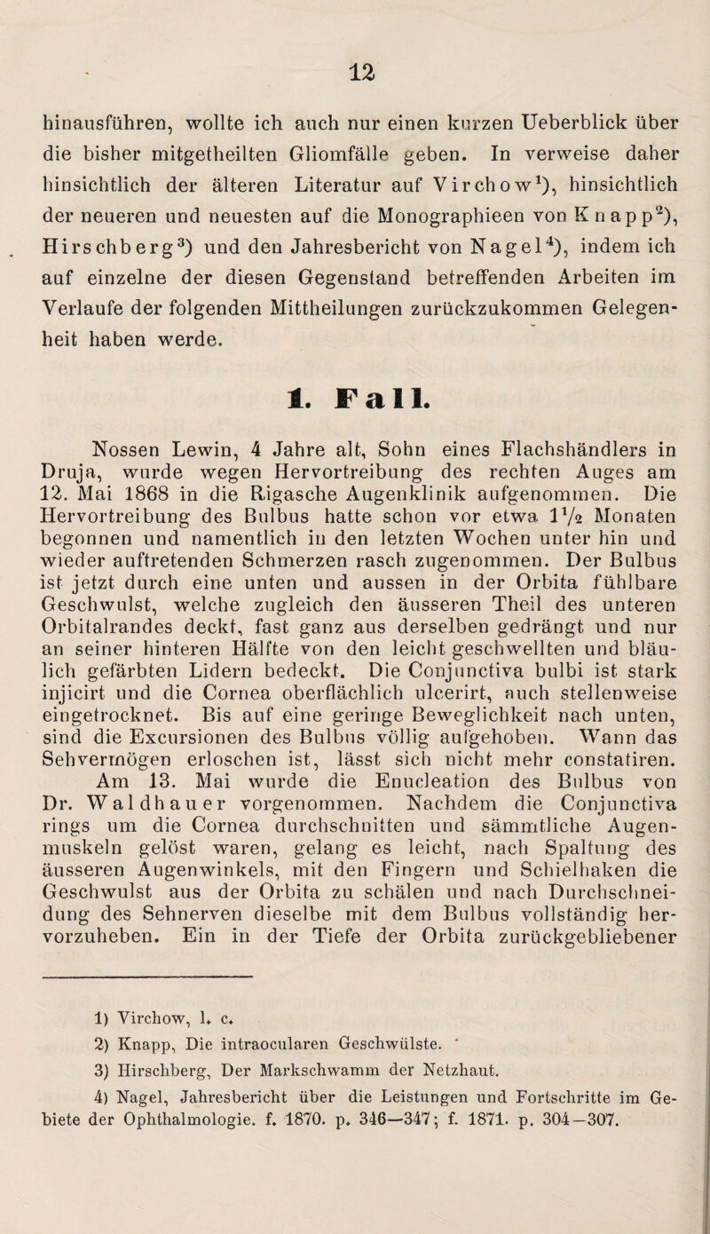 hinausführen, wollte ich auch nur einen kurzen Ueberblick über die bisher mitgetheilten Gliomfälle geben. In verweise daher hinsichtlich der älteren Literatur auf Virchow1), hinsichtlich der neueren und neuesten auf die Monographieen von Knapp'2), Hirschberg3) und den Jahresbericht von Nagel4), indem ich auf einzelne der diesen Gegenstand betreffenden Arbeiten im Verlaufe der folgenden Mittheilungen zurückzukommen Gelegen¬ heit haben werde. 1. Fall. Nossen Lewin, 4 Jahre alt, Sohn eines Flachshändlers in Druja, wurde wegen Hervortreibung des rechten Auges am 12. Mai 1868 in die Rigasche Augenklinik aufgenommen. Die Hervortreibung des Bulbus hatte schon vor etwa IV2 Monaten begonnen und namentlich in den letzten Wochen unter hin und wieder auftretenden Schmerzen rasch zugenommen. Der Bulbus ist jetzt durch eine unten und aussen in der Orbita fühlbare Geschwulst, welche zugleich den äusseren Theil des unteren Orbitalrandes deckt, fast ganz aus derselben gedrängt und nur an seiner hinteren Hälfte von den leicht geschwellten und bläu¬ lich gefärbten Lidern bedeckt. Die Conjunctiva bulbi ist stark injicirt und die Cornea oberflächlich ulcerirt, auch stellenweise eingetrocknet. Bis auf eine geringe Beweglichkeit nach unten, sind die Excursionen des Bulbus völlig aufgehoben. Wann das Sehvermögen erloschen ist, lässt sich nicht mehr constatiren. Am 13. Mai wurde die Enucleation des Bulbus von Dr. Waldhauer vorgenommen. Nachdem die Conjunctiva rings um die Cornea durchschnitten und sämmtliche Augen¬ muskeln gelöst waren, gelang es leicht, nach Spaltung des äusseren Augenwinkels, mit den Fingern und Schieihaken die Geschwulst aus der Orbita zu schälen und nach Durchschnei¬ dung des Sehnerven dieselbe mit dem Bulbus vollständig her¬ vorzuheben. Ein in der Tiefe der Orbita zurückgebliebener 1) Vircliow, L c. 2) Knapp, Die intraocularen Geschwülste. * 3) Hirschberg, Der Markschwamm der Netzhaut. 4) Nagel, Jahresbericht über die Leistungen und Fortschritte im Ge¬ biete der Ophthalmologie, f. 1870. p. 346—347; f. 1871. p. 304—307.