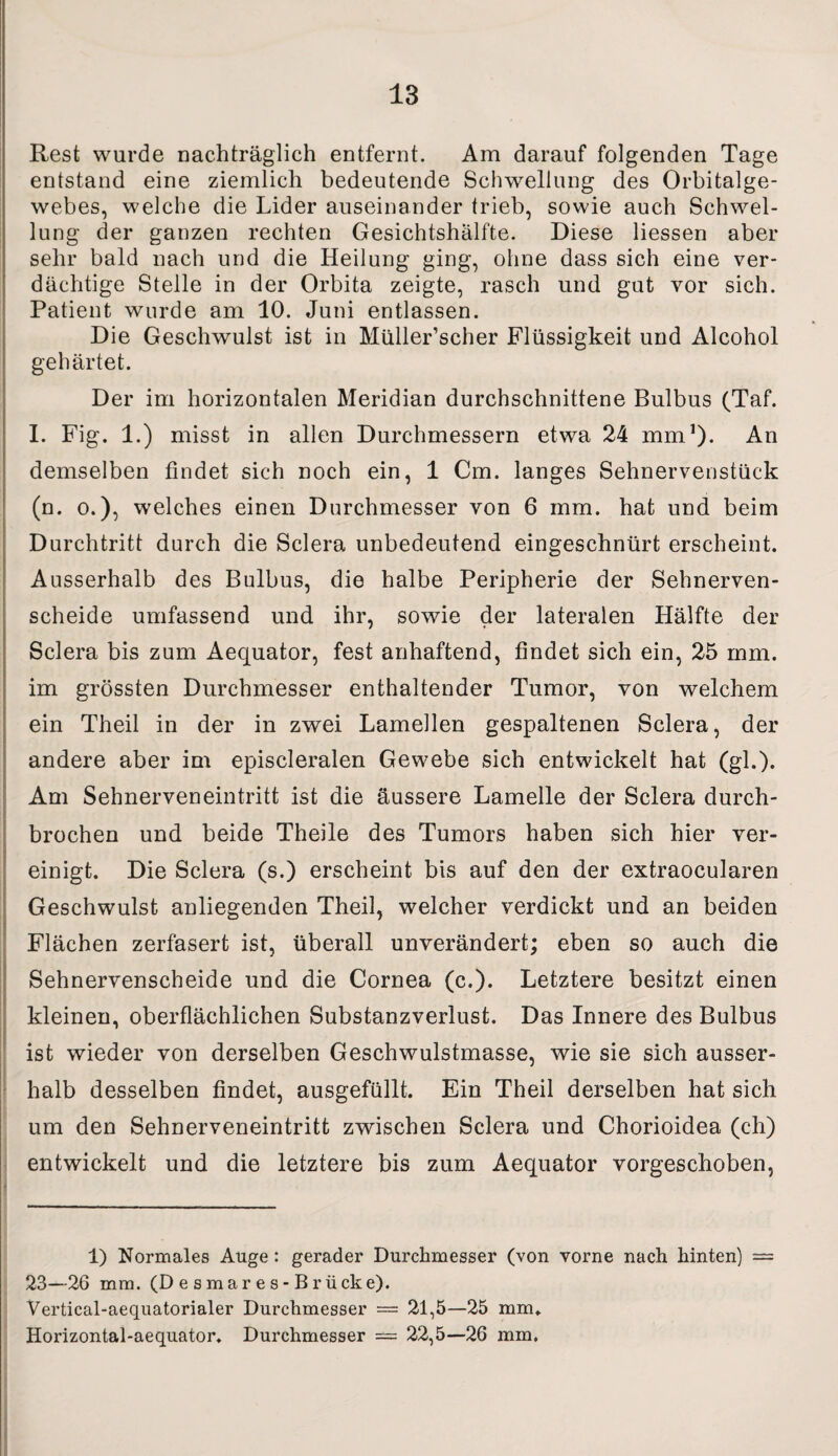Rest wurde nachträglich entfernt. Am darauf folgenden Tage entstand eine ziemlich bedeutende Schwellung des Orbitalge¬ webes, welche die Lider auseinander trieb, sowie auch Schwel¬ lung der ganzen rechten Gesichtshälfte. Diese Hessen aber sehr bald nach und die Heilung ging, ohne dass sich eine ver¬ dächtige Steile in der Orbita zeigte, rasch und gut vor sich. Patient wurde am 10. Juni entlassen. Die Geschwulst ist in Müller’scher Flüssigkeit und Alcohol gehärtet. Der im horizontalen Meridian durchschnittene Bulbus (Taf. I. Fig. 1.) misst in allen Durchmessern etwa 24 mm1)* An demselben findet sich noch ein, 1 Cm. langes Sehnervenstück (n. o.), welches einen Durchmesser von 6 mm. hat und beim Durchtritt durch die Sclera unbedeutend eingeschnürt erscheint. Ausserhalb des Bulbus, die halbe Peripherie der Sehnerven¬ scheide umfassend und ihr, sowie der lateralen Hälfte der Sclera bis zum Aequator, fest anhaftend, findet sich ein, 25 mm. im grössten Durchmesser enthaltender Tumor, von welchem ein Theil in der in zwei Lamellen gespaltenen Sclera, der andere aber im episcleralen Gewebe sich entwickelt hat (gl.). Am Sehnerveneintritt ist die äussere Lamelle der Sclera durch¬ brochen und beide Theile des Tumors haben sich hier ver¬ einigt. Die Sclera (s.) erscheint bis auf den der extraocularen Geschwulst anliegenden Theil, welcher verdickt und an beiden Flächen zerfasert ist, überall unverändert; eben so auch die Sehnervenscheide und die Cornea (c.). Letztere besitzt einen kleinen, oberflächlichen Substanzverlust. Das Innere des Bulbus ist wieder von derselben Geschwulstmasse, wie sie sich ausser¬ halb desselben findet, ausgefüllt. Ein Theil derselben hat sich um den Sehnerveneintritt zwischen Sclera und Chorioidea (ch) entwickelt und die letztere bis zum Aequator vorgeschoben. 1) Normales Auge: gerader Durchmesser (von vorne nach hinten) — 23—26 mm. (D e smar e s - Brücke). Vertical-aequatorialer Durchmesser = 21,5—25 mm* Horizontal-aequator. Durchmesser == 22,5—26 mm.