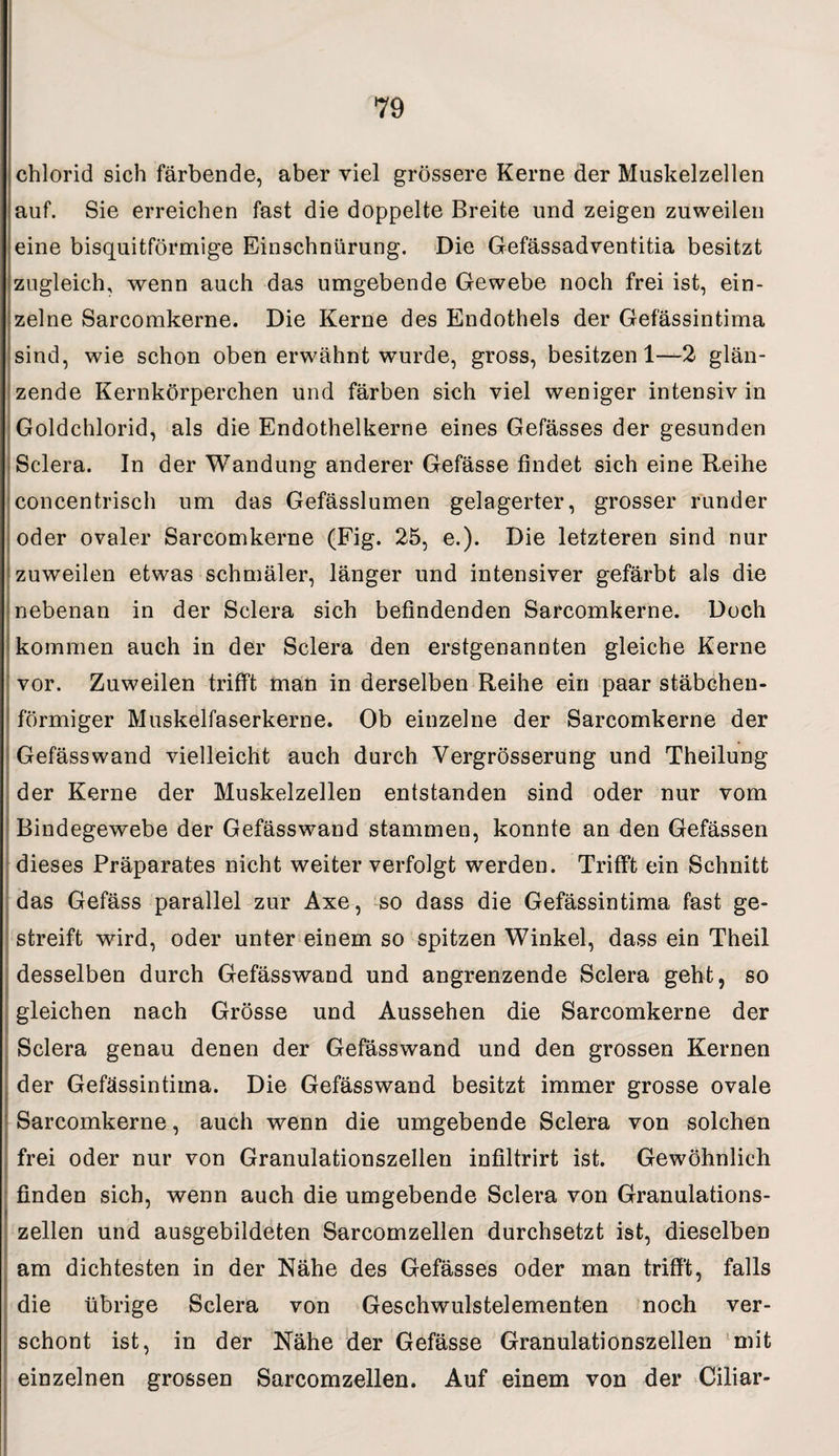 Chlorid sich färbende, aber viel grössere Kerne der Muskelzellen auf. Sie erreichen fast die doppelte Breite und zeigen zuweilen eine bisquitförmige Einschnürung. Die Gefässadventitia besitzt zugleich, wenn auch das umgebende Gewebe noch frei ist, ein¬ zelne Sarcomkerne. Die Kerne des Endothels der Gefässintima - sind, wie schon oben erwähnt wurde, gross, besitzen 1—2 glän¬ zende Kernkörperchen und färben sich viel weniger intensiv in Goldchlorid, als die Endothelkerne eines Gefässes der gesunden Sclera. In der Wandung anderer Gefässe findet sich eine Reihe concentrisch um das Gefässlumen gelagerter, grosser runder oder ovaler Sarcomkerne (Fig. 25, e.). Die letzteren sind nur zuweilen etwas schmäler, länger und intensiver gefärbt als die nebenan in der Sclera sich befindenden Sarcomkerne. Doch kommen auch in der Sclera den erstgenannten gleiche Kerne vor. Zuweilen trifft man in derselben Reihe ein paar stäbchen¬ förmiger Muskelfaserkerne. Ob einzelne der Sarcomkerne der Gefässwand vielleicht auch durch Vergrösserung und Theilung der Kerne der Muskelzellen entstanden sind oder nur vom Bindegewebe der Gefässwand stammen, konnte an den Gefässen dieses Präparates nicht weiter verfolgt werden. Trifft ein Schnitt das Gefäss parallel zur Axe, so dass die Gefässintima fast ge¬ streift wird, oder unter einem so spitzen Winkel, dass ein Theil desselben durch Gefässwand und angrenzende Sclera geht, so gleichen nach Grösse und Aussehen die Sarcomkerne der Sclera genau denen der Gefässwand und den grossen Kernen der Gefässintima. Die Gefässwand besitzt immer grosse ovale Sarcomkerne, auch wenn die umgebende Sclera von solchen frei oder nur von Granulationszellen infiltrirt ist. Gewöhnlich finden sich, wenn auch die umgebende Sclera von Granulations¬ zellen und ausgebildeten Sarcomzellen durchsetzt ist, dieselben am dichtesten in der Nähe des Gefässes oder man trifft, falls die übrige Sclera von Geschwulstelementen noch ver¬ schont ist, in der Nähe der Gefässe Granulationszellen mit einzelnen grossen Sarcomzellen. Auf einem von der Ciliar-