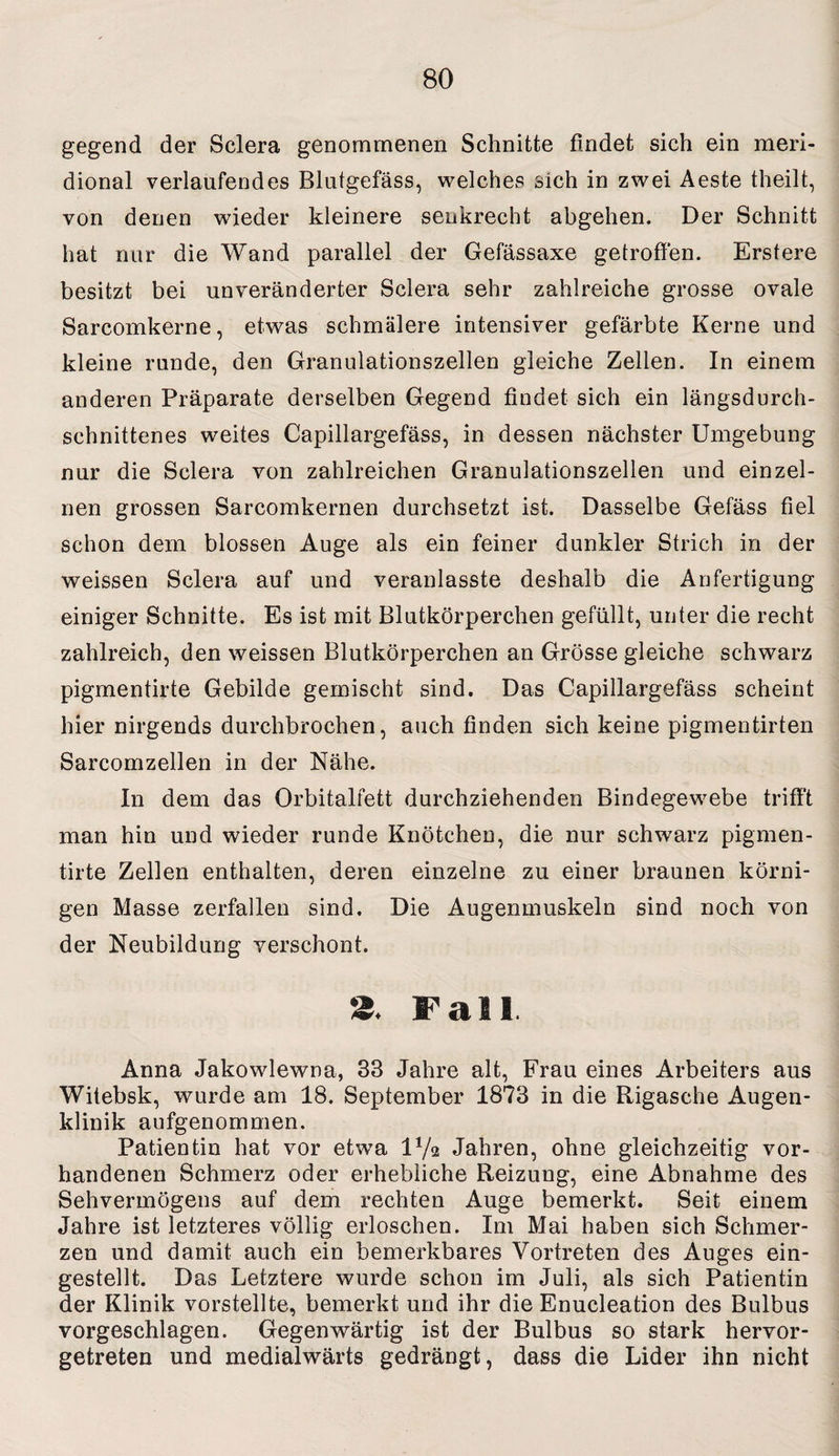 gegend der Sclera genommenen Schnitte findet sich ein meri- dional verlaufendes Blutgefäss, welches sich in zwei Aeste theilt, von denen wieder kleinere senkrecht abgehen. Der Schnitt hat nur die Wand parallel der Gefässaxe getroffen. Erstere besitzt bei unveränderter Sclera sehr zahlreiche grosse ovale Sarcomkerne, etwas schmälere intensiver gefärbte Kerne und kleine runde, den Granulationszellen gleiche Zellen. In einem anderen Präparate derselben Gegend findet sich ein längsdurch¬ schnittenes weites Capillargefäss, in dessen nächster Umgebung nur die Sclera von zahlreichen Granulationszellen und einzel¬ nen grossen Sarcomkernen durchsetzt ist. Dasselbe Gefäss fiel schon dem blossen Auge als ein feiner dunkler Strich in der weissen Sclera auf und veranlasste deshalb die Anfertigung einiger Schnitte. Es ist mit Blutkörperchen gefüllt, unter die recht zahlreich, den weissen Blutkörperchen an Grösse gleiche schwarz pigmentirte Gebilde gemischt sind. Das Capillargefäss scheint hier nirgends durchbrochen, auch finden sich keine pigmentirten Sarcomzellen in der Nähe. In dem das Orbitalfett durchziehenden Bindegewebe trifft man hin und wieder runde Knötchen, die nur schwarz pigmen¬ tirte Zellen enthalten, deren einzelne zu einer braunen körni¬ gen Masse zerfallen sind. Die Augenmuskeln sind noch von der Neubildung verschont. 2. Fall Anna Jakowlewna, 33 Jahre alt, Frau eines Arbeiters aus Witebsk, wurde am 18. September 1873 in die Rigasche Augen¬ klinik aufgenommen. Patientin hat vor etwa D/a Jahren, ohne gleichzeitig vor¬ handenen Schmerz oder erhebliche Reizung, eine Abnahme des Sehvermögens auf dem rechten Auge bemerkt. Seit einem Jahre ist letzteres völlig erloschen. Im Mai haben sich Schmer¬ zen und damit auch ein bemerkbares Vortreten des Auges ein¬ gestellt. Das Letztere wurde schon im Juli, als sich Patientin der Klinik vorstellte, bemerkt und ihr die Enucleation des Bulbus vorgeschlagen. Gegenwärtig ist der Bulbus so stark hervor¬ getreten und medialwärts gedrängt, dass die Lider ihn nicht