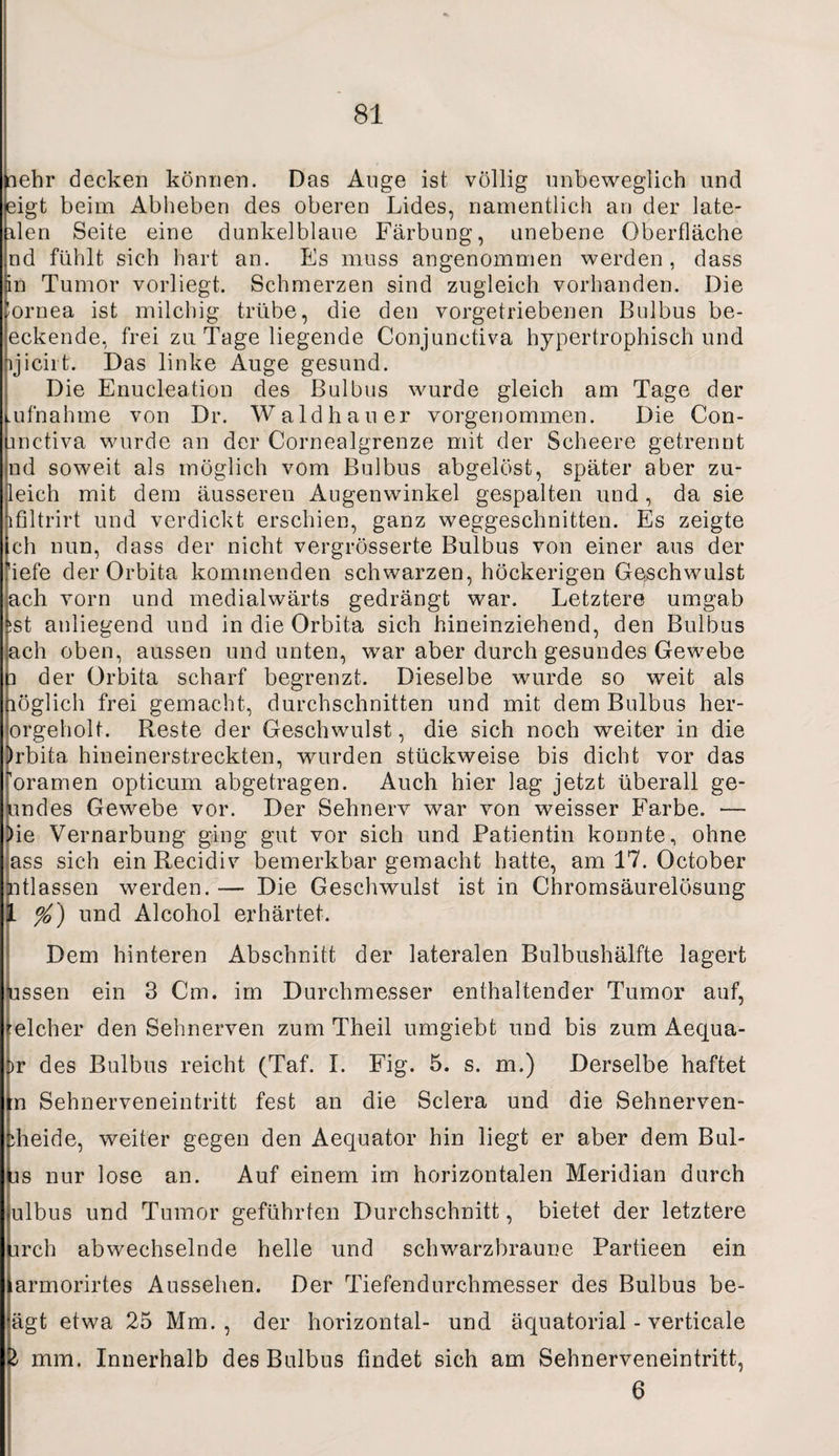 nehr decken können. Das Auge ist völlig unbeweglich und eigt beim Abheben des oberen Lides, namentlich an der late- ilen Seite eine dunkelblaue Färbung, anebene Oberfläche nd fühlt sich hart an. Es muss angenommen werden, dass in Tumor vorliegt. Schmerzen sind zugleich vorhanden. Die ’ornea ist milchig trübe, die den vorgetriebenen Bulbus be¬ eckende, frei za Tage liegende Conjunctiva hypertrophisch und ijicirt. Das linke Auge gesund. Die Enucleation des Bulbus wurde gleich am Tage der mfnahme von Dr. Waldhauer vorgenommen. Die Con- inctiva wurde an der Cornealgrenze mit der Scheere getrennt nd soweit als möglich vom Bulbus abgelöst, später aber zu- leich mit dem äussereu Augenwinkel gespalten und, da sie lfiltrirt und verdickt erschien, ganz weggeschnitten. Es zeigte Ich nun, dass der nicht vergrösserte Bulbus von einer aus der 'iefe der Orbita kommenden schwarzen, höckerigen Geschwulst ach vorn und medialwärts gedrängt war. Letztere umgab ist anliegend und in die Orbita sich hineinziehend, den Bulbus ach oben, aussen und unten, war aber durch gesundes Gewebe p der Orbita scharf begrenzt. Dieselbe wurde so weit als löglich frei gemacht, durchschnitten und mit dem Bulbus her- orgeholt. Reste der Geschwulst, die sich noch weiter in die )rbita hineinerstreckten, wurden stückweise bis dicht vor das roramen opticum abgetragen. Auch hier lag jetzt überall ge¬ lindes Gewebe vor. Der Sehnerv war von weisser Farbe. — )ie Vernarbung ging gut vor sich und Patientin konnte, ohne ass sich ein Recidiv bemerkbar gemacht hatte, am 17. October ntlassen werden. — Die Geschwulst ist in Chromsäurelösung l %) und Alcohol erhärtet. Dem hinteren Abschnitt der lateralen Bulbushälfte lagert ussen ein 3 Cm. im Durchmesser enthaltender Tumor auf, elcher den Sehnerven zum Theil umgiebt und bis zum Aequa- >r des Bulbus reicht (Taf. I. Fig. 5. s. m.) Derselbe haftet tn Sehnerveneintritt fest an die Sclera und die Sehnerven- >heide, weiter gegen den Aequator hin liegt er aber dem Bul¬ bs nur lose an. Auf einem im horizontalen Meridian durch ulbus und Tumor geführten Durchschnitt, bietet der letztere Lirch abwechselnde helle und schwarzbraune Partieen ein armorirtes Aussehen. Der Tiefendurchmesser des Bulbus be- ägt etwa 25 Mm., der horizontal- und äquatorial - verticale & mm. Innerhalb des Bulbus findet sich am Sehnerveneintritt, 6