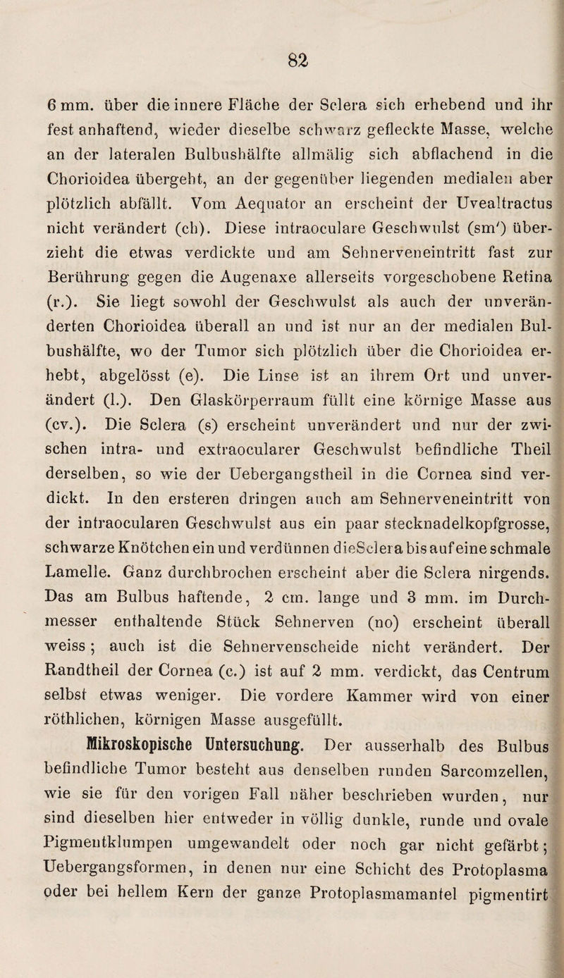 6 mm. über die innere Fläche der Sclera sich erhebend und ihr fest, anhaftend, wieder dieselbe schwarz gefleckte Masse, welche an der lateralen Bulbushälfte allmälig sich abflachend in die Chorioidea übergeht, an der gegenüber liegenden medialen aber plötzlich abfällt. Vom Aeqnator an erscheint der Uvealtractus nicht verändert (ch). Diese intraoculare Geschwulst (sm') über¬ zieht die etwas verdickte und am Sehnerveneintritt fast zur Berührung gegen die Augenaxe allerseits vorgeschobene Retina (r.). Sie liegt sowohl der Geschwulst als auch der unverän¬ derten Chorioidea überall an und ist nur an der medialen Bul¬ bushälfte, wo der Tumor sich plötzlich über die Chorioidea er¬ hebt, abgelösst (e). Die Linse ist an ihrem Ort und unver¬ ändert (1.). Den Glaskörperraum füllt eine körnige Masse aus (cv.). Die Sclera (s) erscheint unverändert und nur der zwi¬ schen intra- und extraocularer Geschwulst befindliche Theil derselben, so wie der Uebergangstheil in die Cornea sind ver¬ dickt. In den ersteren dringen auch am Sehnerveneintritt von der intraocularen Geschwulst aus ein paar stecknadelkopfgrosse, schwarze Knötchen ein und verdünnen dieSclei a bis auf eine schmale Lamelle. Ganz durchbrochen erscheint aber die Sclera nirgends. Das am Bulbus haftende, 2 cm. lange und 3 mm. im Durch¬ messer enthaltende Stück Sehnerven (no) erscheint überall weiss; auch ist die Sehnervenscheide nicht verändert. Der Randtheil der Cornea (c.) ist auf 2 mm. verdickt, das Centrum selbst etwas weniger. Die vordere Kammer wird von einer röthlichen, körnigen Masse ausgefüllt. Mikroskopische Untersuchung. Der ausserhalb des Bulbus befindliche Tumor besteht aus denselben runden Sarcomzellen, wie sie für den vorigen Fall näher beschrieben wurden, nur sind dieselben hier entweder in völlig dunkle, runde und ovale Pigmentklumpen umgewandelt oder noch gar nicht gefärbt; Uebergangsformen, in denen nur eine Schicht des Protoplasma oder bei hellem Kern der ganze Protoplasmamantel pigmentirt