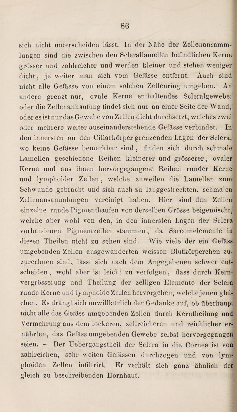 sich nicht unterscheiden lässt. In der Nähe der Zellenansamm¬ lungen sind die zwischen den Sclerallamellen befindlichen Kerne grösser und zahlreicher und werden kleiner und stehen weniger dicht, je weiter man sich vom Gefässe entfernt. Auch sind nicht alle Gefässe von einem solchen Zellenring umgeben. An andere grenzt nur, ovale Kerne enthaltendes Scleralgewebe; oder die Zellenanhäufung findet sich nur an einer Seite der Wand, oder es ist nur das Gewebe von Zellen dicht durchsetzt, welches zwei oder mehrere weiter auseinanderstehende Gefässe verbindet. In den innersten an den Ciliarkörper grenzenden Lagen der Sclera, wo keine Gefässe bemerkbar sind , finden sich durch schmale Lamellen geschiedene Reihen kleinerer und grösserer, ovaler Kerne und aus ihnen hervorgegangene Reihen runder Kerne und lymphoider Zellen, welche zuweilen die Lamellen zum Schwunde gebracht und sich auch zu langgestreckten, schmalen Zellenansammlungen vereinigt haben. Hier sind den Zellen einzelne runde Pigmenthaufen von derselben Grösse beigemischt, welche aber wohl von den, in den innersten Lagen der Sclera vorhandenen Pigmentzellen stammen, da Sarcomelemente in diesen Theilen nicht zu sehen sind. Wie viele der ein Gefäss umgebenden Zellen ausgewanderten weissen Blutkörperchen zu¬ zurechnen sind, lässt sich nach dem Angegebenen schwer ent¬ scheiden, wohl aber ist leicht zu verfolgen, dass durch Kern- vergrösserung und Theilung der zelligen Elemente der Sclera runde Kerne und lymphoide Zellen hervorgehen, welche jenen glei¬ chen. Es drängt sich unwillkürlich der Gedanke auf, ob überhaupt nicht alle das Gefäss umgebenden Zellen durch Kerntheilung und Vermehrung aus dem lockeren, zellreicheren und reichlicher er¬ nährten, das Gefäss umgebenden Gewebe selbst hervorgegangea seien. -- Der Uebergangstheil der Sclera in die Cornea ist von zahlreichen, sehr weiten Gefässen durchzogen und von lym- phoiden Zellen infiltrirL Er verhält sich ganz ähnlich der gleich zu beschreibenden Hornhaut.