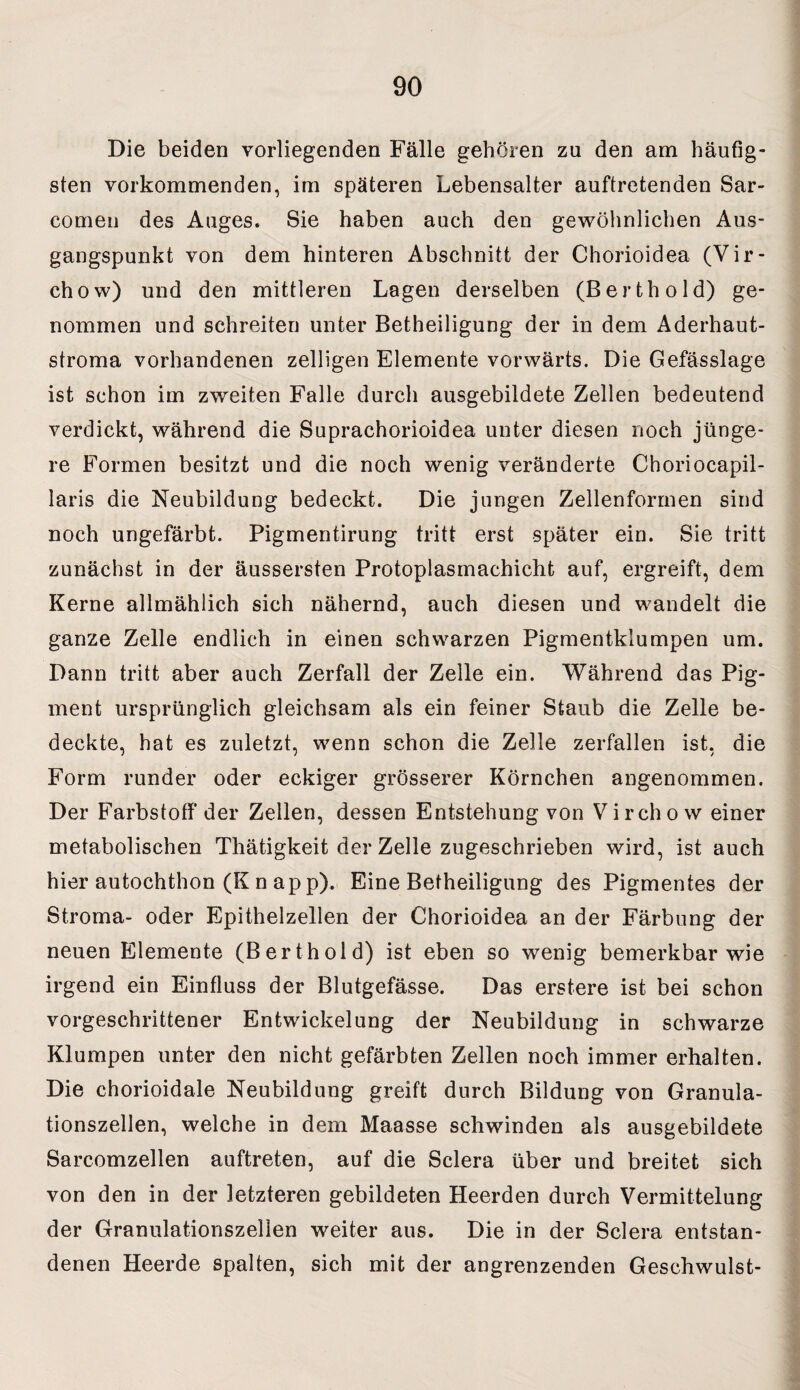 Die beiden vorliegenden Fälle gehören zu den am häufig¬ sten vorkommenden, im späteren Lebensalter auftretenden Sar- comen des Auges. Sie haben auch den gewöhnlichen Aus¬ gangspunkt von dem hinteren Abschnitt der Chorioidea (Vir- chow) und den mittleren Lagen derselben (Berthold) ge¬ nommen und schreiten unter Betheiligung der in dem Aderhaut¬ stroma vorhandenen zelligen Elemente vorwärts. Die Gefässlage ist schon im zweiten Falle durch ausgebildete Zellen bedeutend verdickt, während die Suprachorioidea unter diesen noch jünge¬ re Formen besitzt und die noch wenig veränderte Choriocapil- laris die Neubildung bedeckt. Die jungen Zellenformen sind noch ungefärbt. Pigmentirung tritt erst später ein. Sie tritt zunächst in der äussersten Protoplasmachicht auf, ergreift, dem Kerne allmählich sich nähernd, auch diesen und wandelt die ganze Zelle endlich in einen schwarzen Pigmentklumpen um. Dann tritt aber auch Zerfall der Zelle ein. Während das Pig¬ ment ursprünglich gleichsam als ein feiner Staub die Zelle be¬ deckte, hat es zuletzt, wenn schon die Zelle zerfallen ist, die Form runder oder eckiger grösserer Körnchen angenommen. Der Farbstoff der Zellen, dessen Entstehung von V i rch o w einer metabolischen Thätigkeit der Zelle zugeschrieben wird, ist auch hier autochthon (K n app). Eine Betheiligung des Pigmentes der Stroma- oder Epithelzellen der Chorioidea an der Färbung der neuen Elemente (Berthold) ist eben so wenig bemerkbar wie irgend ein Einfluss der Blutgefässe. Das erstere ist bei schon vorgeschrittener Entwickelung der Neubildung in schwarze Klumpen unter den nicht gefärbten Zellen noch immer erhalten. Die chorioidale Neubildung greift durch Bildung von Granula¬ tionszellen, welche in dem Maasse schwinden als ausgebildete Sarcomzellen auftreten, auf die Sclera über und breitet sich von den in der letzteren gebildeten Heerden durch Vermittelung der Granulationszellen weiter aus. Die in der Sclera entstan¬ denen Heerde spalten, sich mit der angrenzenden Geschwulst-
