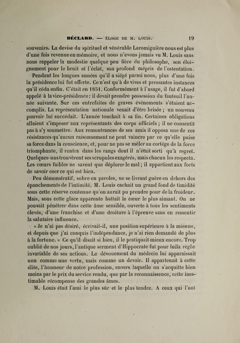 souvenirs. La devise du spirituel et vénérable Laromiguière nous est plus d’une fois revenueen mémoire, et nous n’avons jamais vu M. Louis sans nous rappeler la modestie quelque peu fière du philosophe, son éloi¬ gnement pour le bruit et l’éclat, son profond mépris de l’ostentation. Pendant les longues années qu’il a siégé parmi nous, plus d’une fois la présidence lui fut offerte. Ce n’est qu’à de vives et pressantes instances qu’il céda enfin. C’était en 1851. Conformément à l’usage, il fut d’abord appelé à la vice-présidence: il devait prendre possession du fauteuil l’an¬ née suivante. Sur ces entrefaites de graves événements s’étaient ac¬ complis. La représentation nationale venait d’être brisée ; un nouveau pouvoir lui succédait. L’année touchait à sa fin. Certaines obligations allaient s’imposer aux représentants des corps officiels; il ne consentit pas à s’y soumettre^ Aux remontrances de ses amis il opposa une de ces résistances qu’aucun raisonnement ne peut vaincre par ce qu’elle puise sa force dans la conscience, et, pour ne pas se mêler au cortège de la force triomphante, il rentra dans les rangs dont il n’était sorti qu’à regret. Quelques-uns trouvèrent ses scrupules exagérés, mais chacun les respecta. Les cœurs faibles ne savent que déplorer le mal ; il appartient aux forts de savoir oser ce qui est bien. Peu démonstratif, sobre en paroles, ne se livrant guère en dehors des épanchements de l’intimité, M. Louis cachait un grand fond de timidité sous cette réserve contenue qu’on aurait pu prendre pour delà froideur. Mais, sous celte glace apparente battait le cœur le plus aimant. On ne pouvait pénétrer dans cette âme sensible, ouverte à tous les sentiments élevés, d’une franchise et d'une droiture à l’épreuve sans en ressentir la salutaire influence. « Je n’ai pas désiré, écrivait-il, une position supérieure à la mienne, et depuis que j’ai conquis l’indépendance, je n’ai rien demandé de plus à la fortune. » Ce qu’il disait si bien, il le pratiquait mieux encore. Trop oublié de nos jours, l’antique serment d’Hippocrate fut pour luila règle invariable de ses actions. Le dévouement du médecin lui apparaissait non comme une vertu, mais comme un devoir. Il appartenait à cette élite, l’honneur de notre profession, envers laquelle on s’acquitte bien moins par le prix du service rendu, que par la reconnaissance, cette ines¬ timable récompense des grandes âmes. M. Louis était l’ami le plus sûr et le plus tendre. A ceux qui l’ont