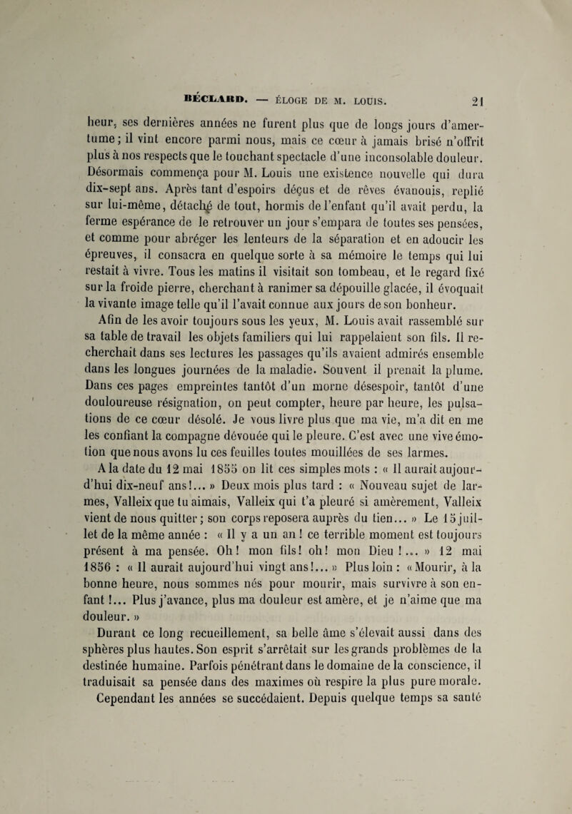 heur, ses dernières années ne furent plus que de longs jours d’amer¬ tume; il vint encore parmi nous, mais ce cœur à jamais brisé n’offrit plus à nos respects que le touchant spectacle d’une inconsolable douleur. Désormais commença pour M. Louis une existence nouvelle qui dura dix-sept ans. Après tant d’espoirs déçus et de rêves évanouis, replié sur lui-même, détachai de tout, hormis de l’enfant qu’il avait perdu, la ferme espérance de le retrouver un jour s’empara de toutes ses pensées, et comme pour abréger les lenteurs de la séparation et en adoucir les épreuves, il consacra en quelque sorte à sa mémoire le temps qui lui restait à vivre. Tous les matins il visitait son tombeau, et le regard fixé sur la froide pierre, cherchant à ranimer sa dépouille glacée, il évoquait la vivante image telle qu’il l’avait connue aux jours de son bonheur. Afin de les avoir toujours sous les yeux, M. Louis avait rassemblé sur sa table de travail les objets familiers qui lui rappelaient son fils. 11 re¬ cherchait dans ses lectures les passages qu’ils avaient admirés ensemble dans les longues journées de la maladie. Souvent il prenait la plume. Dans ces pages empreintes tantôt d’un morne désespoir, tantôt d’une douloureuse résignation, on peut compter, heure par heure, les pulsa¬ tions de ce cœur désolé. Je vous livre plus que ma vie, m’a dit en me les confiant la compagne dévouée qui le pleure. C’est avec une vive émo¬ tion que nous avons lu ces feuilles toutes mouillées de ses larmes. A la date du 12 mai 1855 on lit ces simples mots : « Il aurait aujour¬ d’hui dix-neuf ans!... » Deux mois plus tard : « Nouveau sujet de lar-^ mes, Valleix que tu aimais, Valleix qui t’a pleuré si amèrement, Valleix vient de nous quitter ; son corps reposera auprès du tien... » Le 15 juil¬ let de la même année : « Il y a un an ! ce terrible moment est toujours présent à ma pensée. Oh! mon fils! oh! mon Dieu !... » 12 mai 1856 : « Il aurait aujourd’hui vingt ans!... » Plus loin : «Mourir, à la bonne heure, nous sommes nés pour mourir, mais survivre à son en¬ fant !... Plus j’avance, plus ma douleur est amère, et je n’aime que ma douleur. » Durant ce long recueillement, sa belle âme s’élevait aussi dans des sphères plus hautes. Son esprit s’arrêtait sur les grands problèmes de la destinée humaine. Parfois pénétrant dans le domaine de la conscience, il traduisait sa pensée dans des maximes où respire la plus pure morale. Cependant les années se succédaient. Depuis quelque temps sa santé