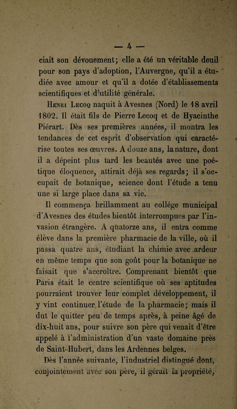 ciait son dévouement ; elle a été un véritable deuil pour son pays d’adoption, l’Auvergne, qu’il a étu¬ diée avec amour et qu’il a dotée d’établissements scientifiques et d’utilité générale. Henri Lecoq naquit à Avesnes (Nord) le 18 avril 1802. Il était fils de Pierre Lecoq et de Hyacinthe Piérart. Dès ses premières années, il montra les tendances de cet esprit d’observation qui caracté¬ rise toutes ses œuvres. A douze ans, la nature, dont il a dépeint plus tard les beautés avec une poé¬ tique éloquence, attirait déjà ses regards; il s’oc¬ cupait de botanique, science dont l’étude a tenu une si large place dans sa vie. Il commença brillamment au collège municipal d’Avesnes des études bientôt interrompues par l’in¬ vasion étrangère. A quatorze ans, il entra comme élève dans la première pharmacie de la ville, où il passa quatre ans, étudiant la chimie avec ardeur en même temps que son goût pour la botanique ne faisait que s’accroître. Comprenant bientôt que Paris était le centre scientifique où ses aptitudes pourraient trouver leur complet développement, il y vint continuer l’étude de la pharmacie; mais il dut le quitter peu de temps après, à peine âgé de dix-huit ans, pour suivre son père qui venait d’être appelé à l’administration d’un vaste domaine près de Saint-Hubert, dans les Ardennes belges. Dès l’année suivante, l’industriel distingué dont, conjointement avec son père, il gérait ia propriété,