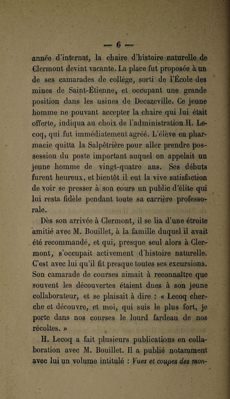 année d’internat^ la chaire d’histoire naturelle de Clermont devint vacante. La place fut proposée à un de ses camarades de collège, sorti de l’École des mines de Saint-Étienne, et occupant une grande position dans les usines de Decazeville. Ce jeune homme ne pouvant accepter la chaire qui lui était offerte, indiqua au choix de l’administration H. Le- coq, qui fut immédiatement agréé. L’élève en phar¬ macie quitta la Salpêtrière pour aller prendre pos¬ session du poste important auquel on appelait un jeune homme de vingt-quatre ans. Ses débuts furent heureux, et bientôt il eut la vive satisfaction de voir se presser à son cours un public d’élite qui lui resta fidèle pendant toute sa carrière professo¬ rale. Dès son arrivée à Clermont, il se lia d’une étroite amitié avec M. Bouillet, à la famille duquel il avait été recommandé, et qui, presque seul alors à Cler¬ mont, s’occupait activement d’histoire naturelle. C’est avec lui qu’il fit presque toutes ses excursions. Son camarade de courses aimait à reconnaître que souvent les découvertes étaient dues à son jeune collaborateur, et se plaisait à dire : « Lecoq cher¬ che et découvre, et moi, qui suis le plus fort, je porte dans nos courses le lourd fardeau de nos récoltes. » H. Lecoq a fait plusieurs publications en colla¬ boration avec M. Bouillet. Il a publié notamment avec lui un volume intitulé : Vues et coupes des mon-