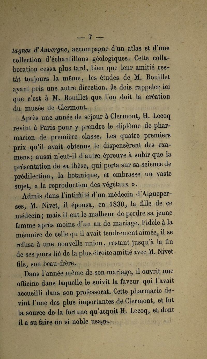 tagnes d'Auvergne, accompagné d un atlas et d’une collection d’échantillons géologiques. Cette colla¬ boration cessa plus tard, bien que leur amitié res¬ tât toujours la même, les études de M. Bouillet ayant pris une autre direction. Je dois rappeler ici que c’est à M. Bouillet que l’on doit la création du musée de Clermont. Après une année de séjour a Clermont, H. Lecoq revint à Paris pour y prendre le diplôme de phar¬ macien de première classe. Les quatre premiers prix qu’il avait obtenus le dispensèrent des exa¬ mens; aussi n’eut-il d’autre épreuve à subir que la présentation de sa thèse, qui porta sur sa science de prédilection, la botanique, et embrasse un vaste sujet, <c la reproduction des végétaux m. Admis dans l’intiibité d’un médecin d’Aigueper- ses, M. Nivet, il épousa, en 1830, la fille de ce médecin; mais il eut le malheur de perdre sa jeune, femme après moins d’un an de mariage. Fidele à la mémoire de celle qu il avait tendrement aimee, il se refusa à une nouvelle union, restant jusqu a la fin de ses jours lié de la plus étroite amitié avec M. Nivet fils, son beau-frère. Dans l’année même de son mariage, il ouvrit une officine dans laquelle le suivit la faveur qui l’avait accueilli dans son professorat. Cette pharmacie de¬ vint l’une des plus importantes de Clermont, et fut la source de la fortune qu acquit H. Lecoq, et dont il a su faire un si noble usage.