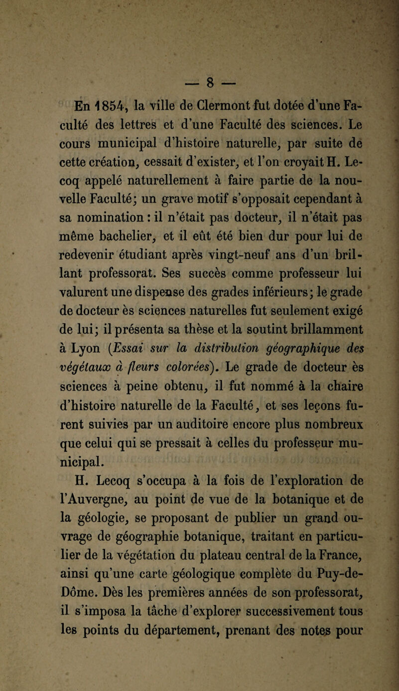 En 1854, la ville de Clermont fut dotée d’une Fa¬ culté des lettres et d’une Faculté des sciences. Le cours municipal d’histoire naturelle, par suite de cette création, cessait d’exister, et l’on croyait H. Le- coq appelé naturellement à faire partie de la nou¬ velle Faculté; un grave motif s’opposait cependant à sa nomination : il n’était pas docteur, il n’était pas même bachelier, et il eût été bien dur pour lui de redevenir étudiant après vingt-neuf ans d’un bril¬ lant professorat. Ses succès comme professeur lui valurent une dispense des grades inférieurs; le grade de docteur ès sciences naturelles fut seulement exigé de lui; il présenta sa thèse et la soutint brillamment à Lyon (Essai sur la distribution géographique des végétaux à fleurs colorées'). Le grade de docteur ès sciences à peine obtenu, il fut nommé à la chaire d’histoire naturelle de la Faculté, et ses leçons fu¬ rent suivies par un auditoire encore plus nombreux que celui qui se pressait à celles du professeur mu¬ nicipal. H. Lecoq s’occupa à la fois de l’exploration de l’Auvergne, au point de vue de la botanique et de la géologie, se proposant de publier un grand ou¬ vrage de géographie botanique, traitant en particu¬ lier de la végétation du plateau central de la France, ainsi qu’une carte géologique complète du Puy-de- Dôme. Dès les premières années de son professorat, il s’imposa la tâche d’explorer successivement tous les points du département, prenant des notes pour