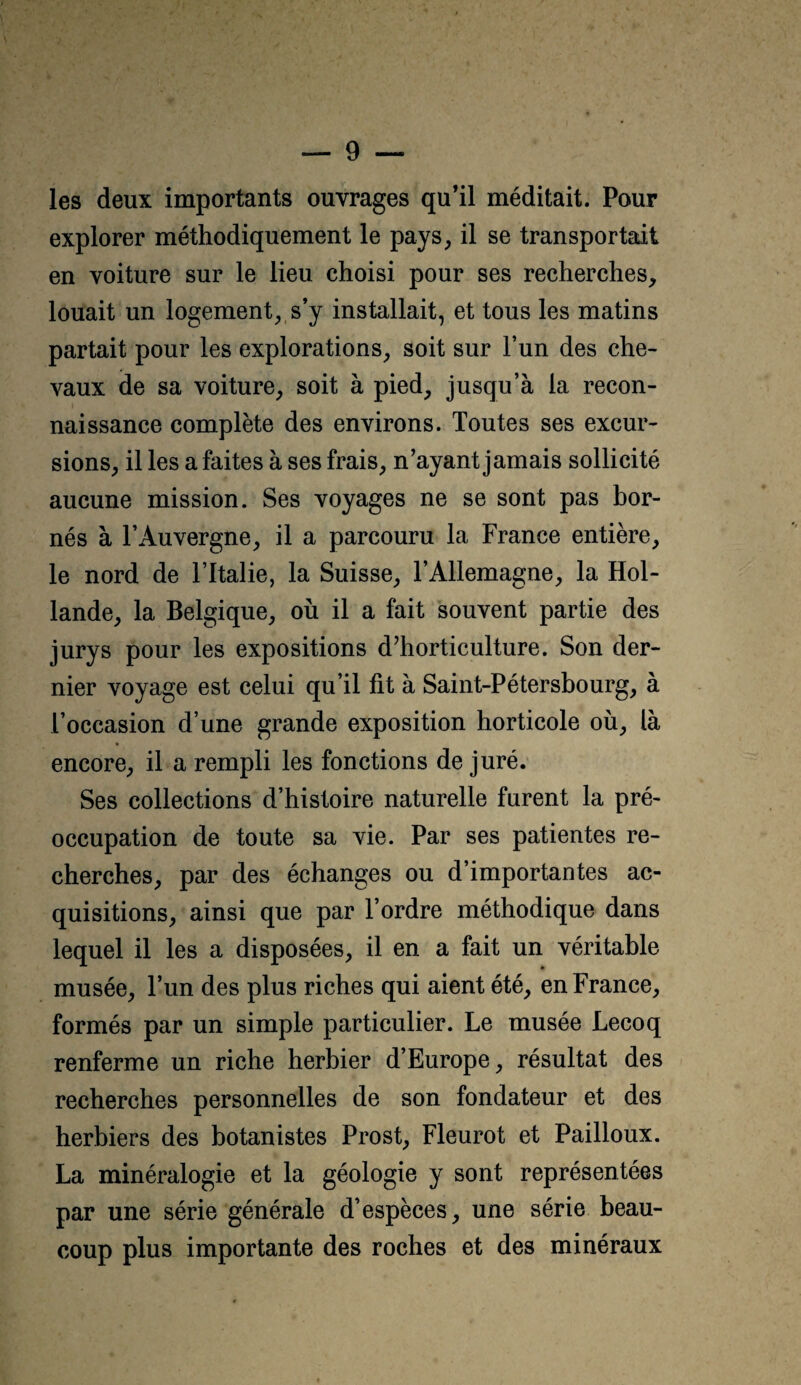 les deux importants ouvrages qu’il méditait. Pour explorer méthodiquement le pays, il se transportait en voiture sur le lieu choisi pour ses recherches, louait un logement,, s’y installait, et tous les matins partait pour les explorations, soit sur l’un des che¬ vaux de sa voiture, soit à pied, jusqu’à la recon¬ naissance complète des environs. Toutes ses excur¬ sions, il les a faites à ses frais, n’ayant jamais sollicité aucune mission. Ses voyages ne se sont pas bor¬ nés à l’Auvergne, il a parcouru la France entière, le nord de l’Italie, la Suisse, l’Allemagne, la Hol¬ lande, la Belgique, où il a fait souvent partie des jurys pour les expositions d’horticulture. Son der¬ nier voyage est celui qu’il fit à Saint-Pétersbourg, à l’occasion d’une grande exposition horticole où, là encore, il a rempli les fonctions de juré. Ses collections d’histoire naturelle furent la pré¬ occupation de toute sa vie. Par ses patientes re¬ cherches, par des échanges ou d’importantes ac¬ quisitions, ainsi que par l’ordre méthodique dans lequel il les a disposées, il en a fait un véritable musée, l’un des plus riches qui aient été, en France, formés par un simple particulier. Le musée Lecoq renferme un riche herbier d’Europe, résultat des recherches personnelles de son fondateur et des herbiers des botanistes Prost, Fleurot et Pailloux. La minéralogie et la géologie y sont représentées par une série générale d’espèces, une série beau¬ coup plus importante des roches et des minéraux