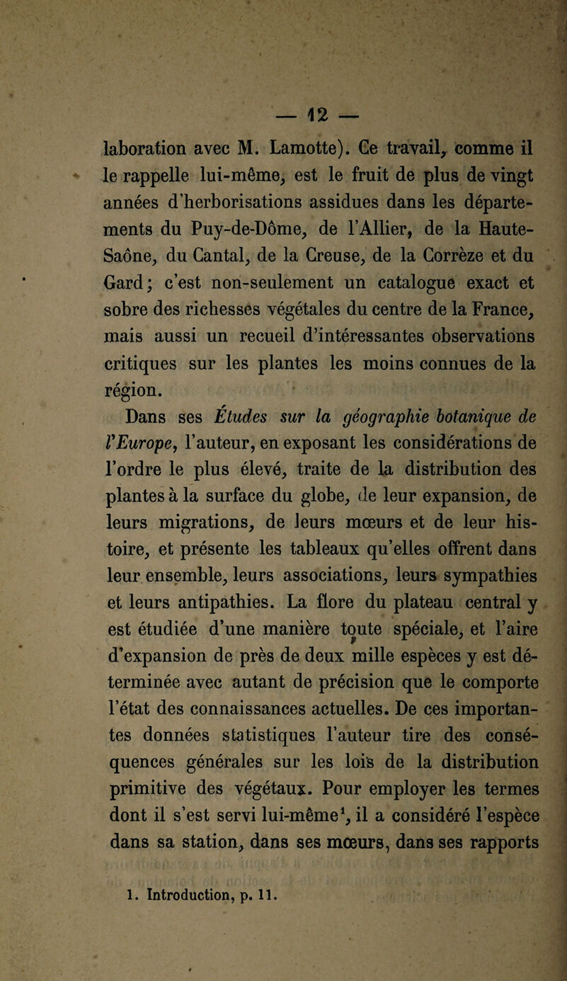 laboration avec M. Lamotte). Ge travail^ comme il le rappelle lui-même^ est le fruit de plus de vingt années d’herborisations assidues dans les départe¬ ments du Puy-de-Dôme, de l’Ailier, de la Haute- Saône, du Cantal, de la Creuse, de la Corrèze et du Gard; c’est non-seulement un catalogue exact et sobre des richesses végétales du centre de la France, mais aussi un recueil d’intéressantes observations critiques sur les plantes les moins connues de la région. Dans ses Études sur la géographie botanique de rEurope, l’auteur, en exposant les considérations de l’ordre le plus élevé, traite de la distribution des plantes à la surface du globe, de leur expansion, de leurs migrations, de leurs mœurs et de leur his¬ toire, et présente les tableaux qu’elles offrent dans leur ensemble, leurs associations, leurs sympathies et leurs antipathies. La flore du plateau central y est étudiée d’une manière toute spéciale, et Faire d’expansion de près de deux mille espèces y est dé¬ terminée avec autant de précision que le comporte l’état des connaissances actuelles. De ces importan¬ tes données statistiques Fauteur tire des consé¬ quences générales sur les lois de la distribution primitive des végétaux. Pour employer les termes dont il s’est servi lui-même*, il a considéré l’espèce dans sa station, dans ses mœurs, dans ses rapports 1. Introduction, p. 11.