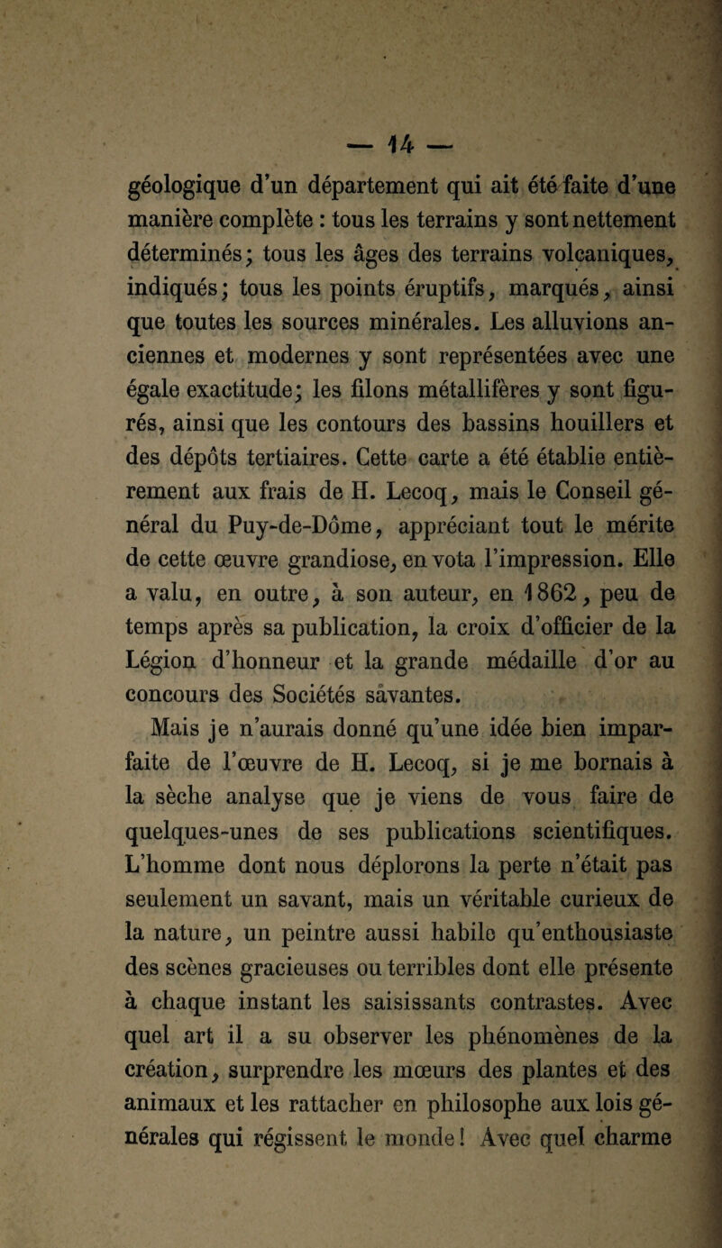 géologique d’un département qui ait été faite d’une manière complète : tous les terrains y sont nettement déterminés; tous les âges des terrains volcaniques, indiqués; tous les points éruptifs, marqués, ainsi que toutes les sources minérales. Les alluvions an¬ ciennes et modernes y sont représentées avec une égale exactitude; les filons métallifères y sont figu¬ rés, ainsi que les contours des bassins houillers et des dépôts tertiaires. Cette carte a été établie entiè¬ rement aux frais de H. Lecoq, mais le Conseil gé¬ néral du Puy-de-Dôme, appréciant tout le mérite de cette œuvre grandiose, en vota l’impression. Elle a valu, en outre, à son auteur, en 1862, peu de temps après sa publication, la croix d’officier de la Légion d’honneur et la grande médaille d’or au concours des Sociétés sâvantes. Mais je n’aurais donné qu’une idée bien impar¬ faite de l’œuvre de H. Lecoq, si je me bornais à la sèche analyse que je viens de vous faire de quelques-unes de ses publications scientifiques. L’homme dont nous déplorons la perte n’était pas seulement un savant, mais un véritable curieux de la nature, un peintre aussi habile qu’enthousiaste des scènes gracieuses ou terribles dont elle présente à chaque instant les saisissants contrastes. Avec quel art il a su observer les phénomènes de la création, surprendre les mœurs des plantes et des animaux et les rattacher en philosophe aux lois gé¬ nérales qui régissent le monde ! Avec quel charme