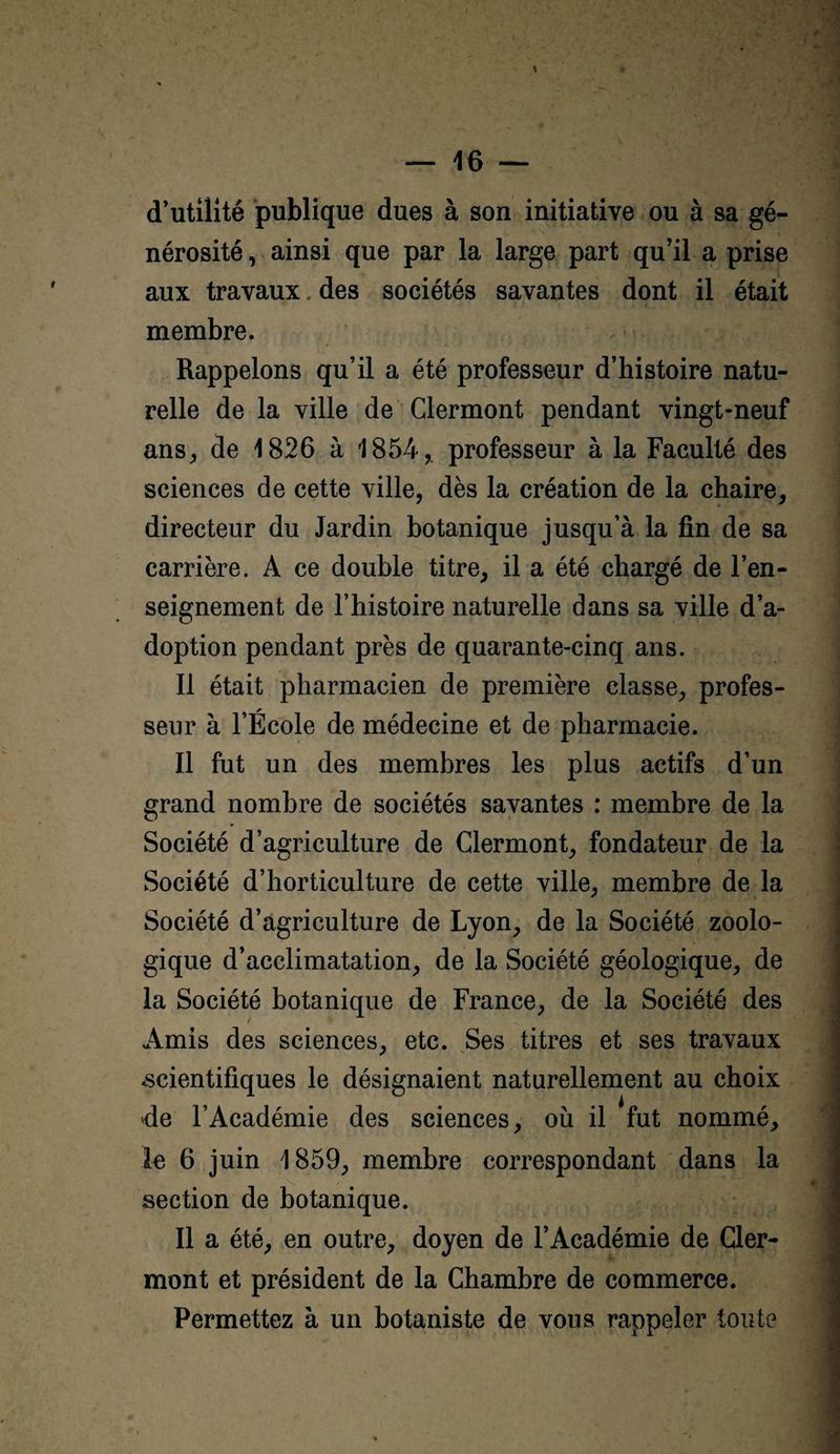 d’utilité publique dues à son initiative ou à sa gé¬ nérosité , ainsi que par la large part qu’il a prise aux travaux. des sociétés savantes dont il était membre. Rappelons qu’il a été professeur d’histoire natu¬ relle de la ville de Clermont pendant vingt-neuf ans, de 1826 à 1854, professeur à la Faculté des sciences de cette ville, dès la création de la chaire, directeur du Jardin botanique jusqu’à la fin de sa carrière. A ce double titre, il a été chargé de l’en¬ seignement de l’histoire naturelle dans sa ville d’a¬ doption pendant près de quarante-cinq ans. Il était pharmacien de première classe, profes¬ seur à l’École de médecine et de pharmacie. Il fut un des membres les plus actifs d’un grand nombre de sociétés savantes : membre de la Société d’agriculture de Clermont, fondateur de la Société d’horticulture de cette ville, membre de la Société d’agriculture de Lyon, de la Société zoolo¬ gique d’acclimatation, de la Société géologique, de la Société botanique de France, de la Société des Amis des sciences, etc. Ses titres et ses travaux -scientifiques le désignaient naturellement au choix de l’Académie des sciences, où il fut nommé, le 6 juin 1859, membre correspondant dans la section de botanique. Il a été, en outre, doyen de l’Académie de Ger¬ mon t et président de la Chambre de commerce. Permettez à un botaniste de vous rappeler toute