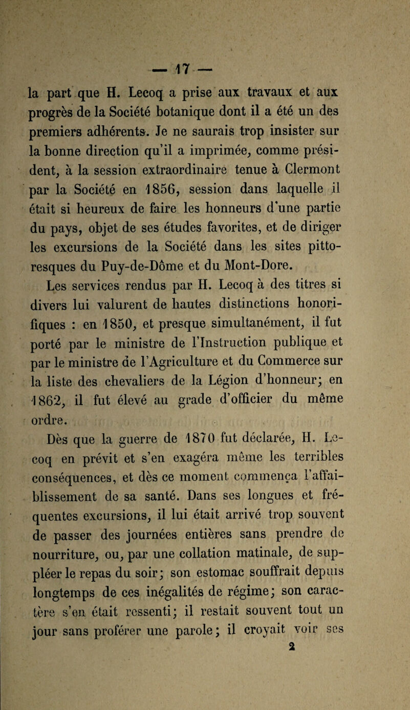 la part que H. Lecoq a prise aux travaux et aux progrès de la Société botanique dont il a été un des premiers adhérents. Je ne saurais trop insister sur la bonne direction qu’il a imprimée^ comme prési¬ dent^ à la session extraordinaire tenue à Clermont par la Société en 1856, session dans laquelle il était si heureux de faire les honneurs d’une partie du pays, objet de ses études favorites, et de diriger les excursions de la Société dans les sites pitto¬ resques du Puy-de-Dôme et du Mont-Dore. Les services rendus par H. Lecoq à des titres si divers lui valurent de hautes distinctions honori¬ fiques : en 1850, et presque simultanément, il fut porté par le ministre de l’Instruction publique et par le ministre de l’Agriculture et du Commerce sur la liste des chevaliers de la Légion d’honneur; en 1862, il fut élevé au grade d’officier du même ordre. Dès que la guerre de 1870 fut déclarée, H. Le¬ coq en prévit et s’en exagéra même les terribles conséquences, et dès ce moment commença 1 affai¬ blissement de sa santé. Dans ses longues et fré¬ quentes excursions, il lui était arrivé trop souvent de passer des journées entières sans prendre de nourriture, ou, par une collation matinale, de sup¬ pléer le repas du soir; son estomac souffrait depuis longtemps de ces inégalités de régime ; son carac¬ tère s’en était ressenti; il restait souvent tout un jour sans proférer une parole; il croyait voir ses