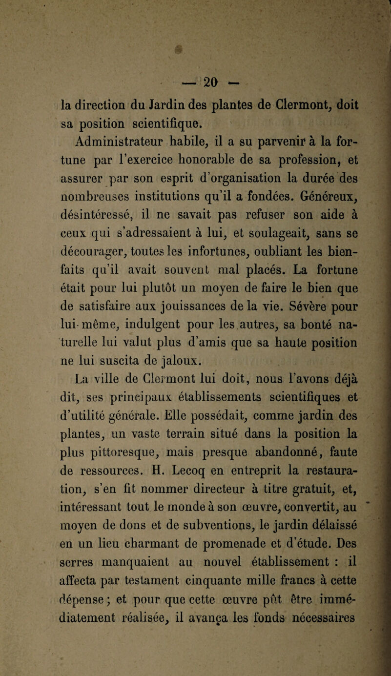 la direction du Jardin des plantes de Clermont, doit sa position scientifique. Administrateur habile, il a su parvenir à la for¬ tune par l’exercice honorable de sa profession, et assurer par son esprit d’organisation la durée des nombreuses institutions qu’il a fondées. Généreux, désintéressé, il ne savait pas refuser son aide à ceux qui s’adressaient à lui, et soulageait, sans se décourager, toutes les infortunes, oubliant les bien¬ faits qu’il avait souvent mal placés. La fortune était pour lui plutôt un moyen de faire le bien que de satisfaire aux jouissances de la vie. Sévère pour lui-même, indulgent pour les autres, sa bonté na¬ turelle lui valut plus d’amis que sa haute position ne lui suscita de jaloux. La ville de Clermont lui doit, nous l’avons déjà dit, ses principaux établissements scientifiques et d’utilité générale. Elle possédait, comme jardin des plantes, un vaste terrain situé dans la position la plus pittoresque, mais presque abandonné, faute de ressources. H. Lecoq en entreprit la restaura¬ tion, s’en fit nommer directeur à titre gratuit, et, intéressant tout le monde à son œuvre, convertit, au moyen de dons et de subventions, le jardin délaissé en un lieu charmant de promenade et d’étude. Des serres manquaient au nouvel établissement : il affecta par testament cinquante mille francs à cette dépense ; et pour que cette œuvre pût être immé¬ diatement réalisée, il avança les fonds nécessaires