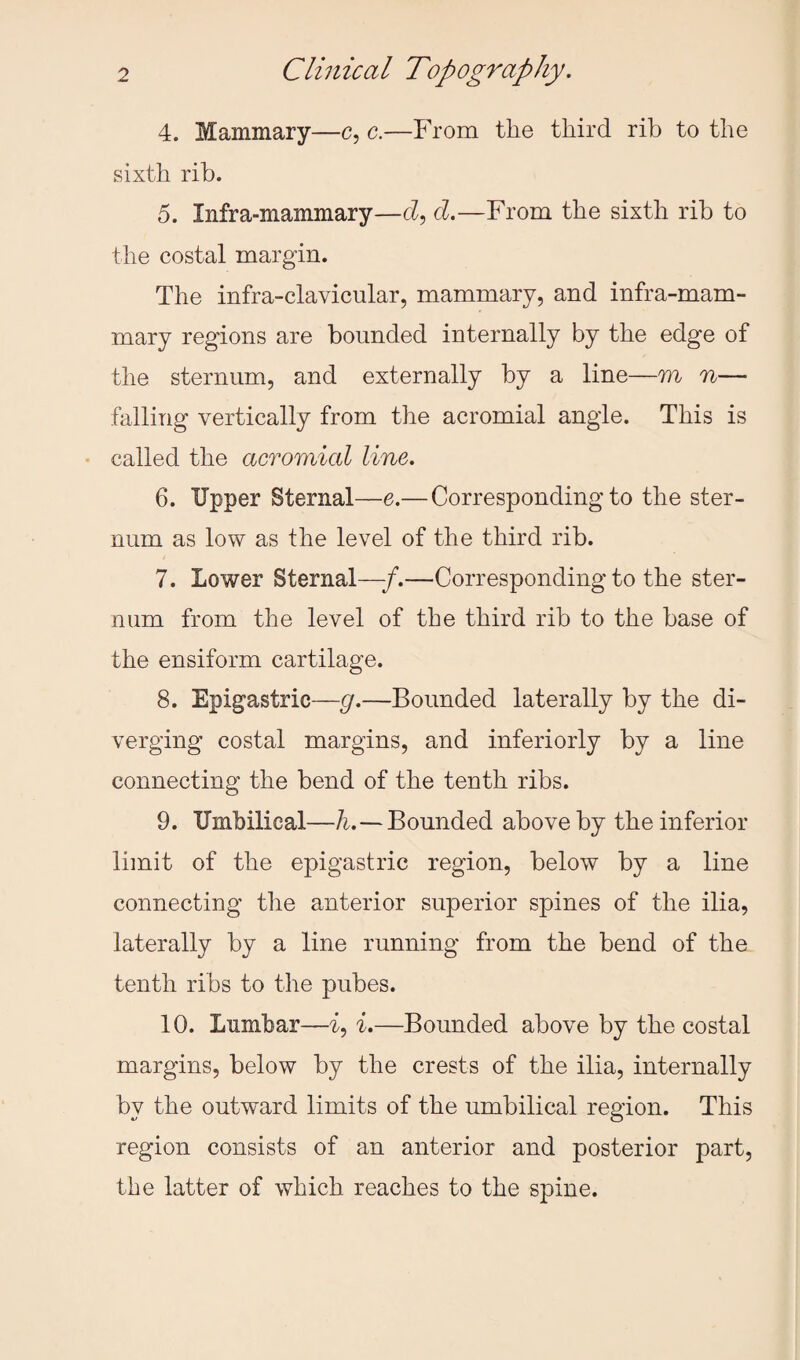 4. Mammary—c, c.—From the third rib to the sixth rib. 5. Infra-mammary—cl, cl.—From the sixth rib to the costal margin. The infra-clavicular, mammary, and infra-mam¬ mary regions are bounded internally by the edge of the sternum, and externally by a line—m n— falling vertically from the acromial angle. This is called the acromial line. 6. Upper Sternal—e.—Corresponding to the ster¬ num as low as the level of the third rib. 7. Lower Sternal—f.—Corresponding to the ster¬ num from the level of the third rib to the base of the ensiform cartilage. 8. Epigastric—g.—Bounded laterally by the di¬ verging costal margins, and interiorly by a line connecting the bend of the tenth ribs. 9. Umbilical—h.—Bounded above by the inferior liinit of the epigastric region, below by a line connecting the anterior superior spines of the ilia, laterally by a line running from the bend of the tenth ribs to the pubes. 10. Lumbar—i, i.—Bounded above by the costal margins, below by the crests of the ilia, internally by the outward limits of the umbilical region. This region consists of an anterior and posterior part, the latter of which reaches to the spine.