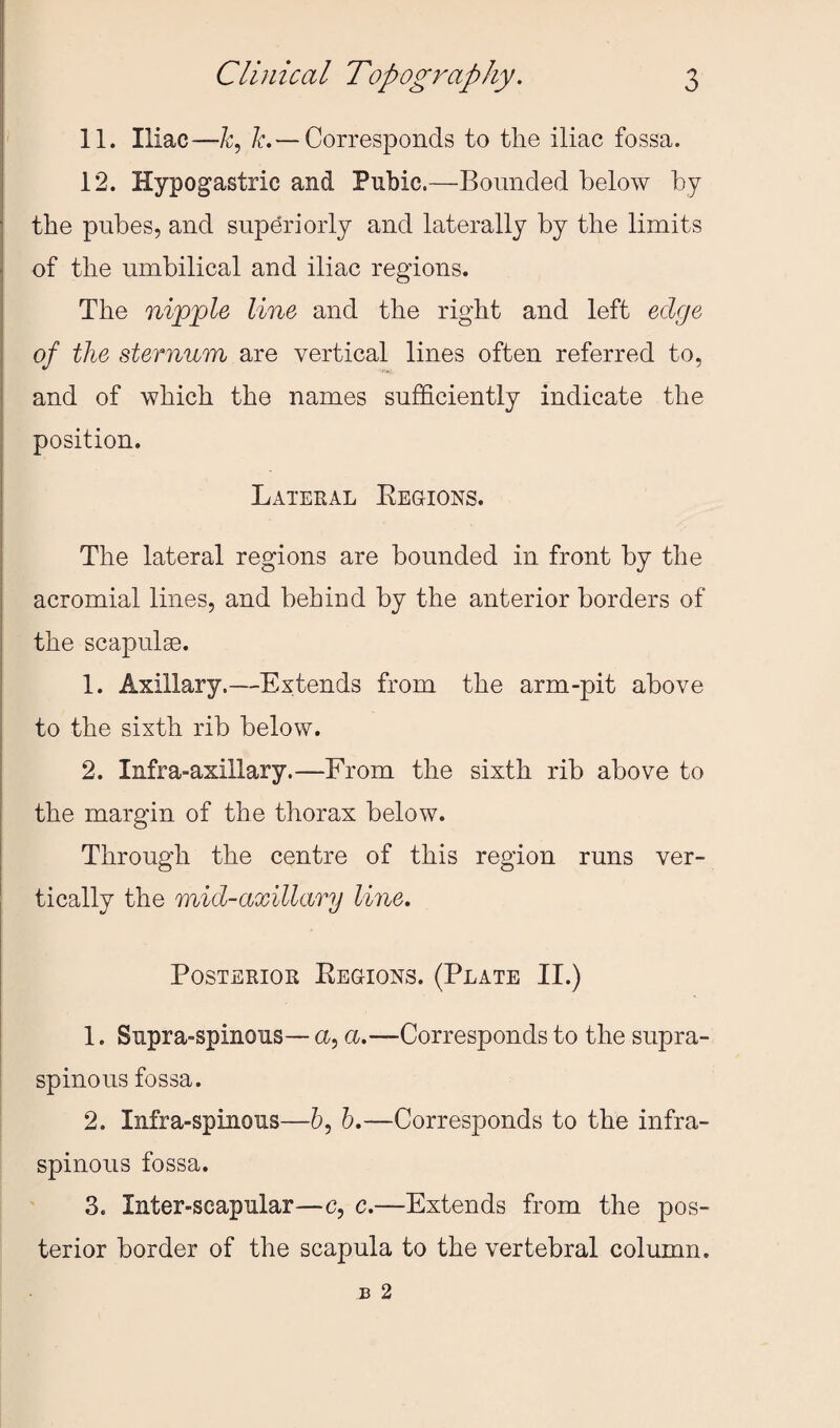 11. Iliac—C ^.— Corresponds to tlie iliac fossa. 12. Hypogastric and Pubic.—Bounded below by the pubes, and superiorly and laterally by the limits of the umbilical and iliac regions. The ni^jple line and the right and left edge of the sternum are vertical lines often referred to, and of which the names sufficiently indicate the position. Lateral Eegions. The lateral regions are bounded in front by the acromial lines, and behind by the anterior borders of the scapulae. 1. Axillary.—Extends from the arm-pit above to the sixth rib below. 2. Infra-axillary.—From the sixth rib above to the margin of the thorax below. Through the centre of this region runs ver¬ tically the mid-axillary line. Posterior Eegions. (Plate II.) 1. Supra-spinous— a, a.—Corresponds to the supra¬ spinous fossa. i 2. Infra-spinous—6, h.—Corresponds to the infra- spinoiis fossa. 3. Inter-scapular—c, c.—Extends from the pos¬ terior border of the scapula to the vertebral column.