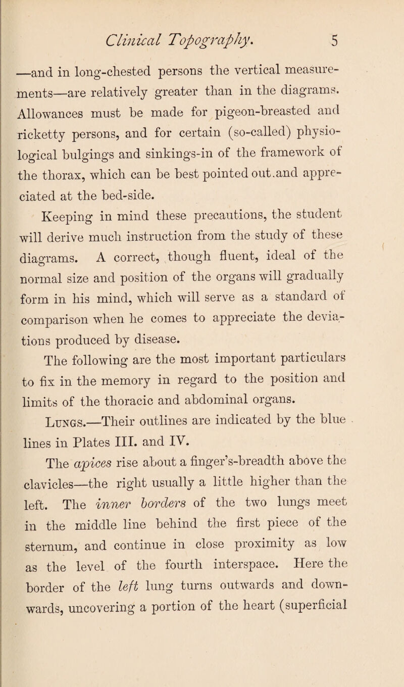 —and in long-chested persons the vertical measure¬ ments—are relatively greater than in the diagrams. Allowances must he made for pigeon-breasted and ricketty persons, and for certain (so-called) physio¬ logical hulgings and sinkings-in of the framework of the thorax, which can he best pointed out.and appre¬ ciated at the bed-side. Keeping in mind these precautions, the student will derive much instruction from the study of these diagrams. A correct, though fluent, ideal of the normal size and position of the organs will gradually form in his mind, which will serve as a standard of comparison when he comes to appreciate the devia¬ tions produced by disease. The following are the most important particulars to fix in the memory in regard to the position and limits of the thoracic and abdominal organs. Lungs.—Their outlines are indicated by the blue lines in Plates III. and IV. The ci'pices rise about a finger’s-breadth above the clavicles—the right usually a little higher than the left. The inner borders of the two lungs meet in the middle line behind the first piece of the sternum, and continue in close proximity as low as the level of the fourth interspace. Here the border of the left lung turns outwards and down¬ wards, uncovering a portion of the heart (supeificial