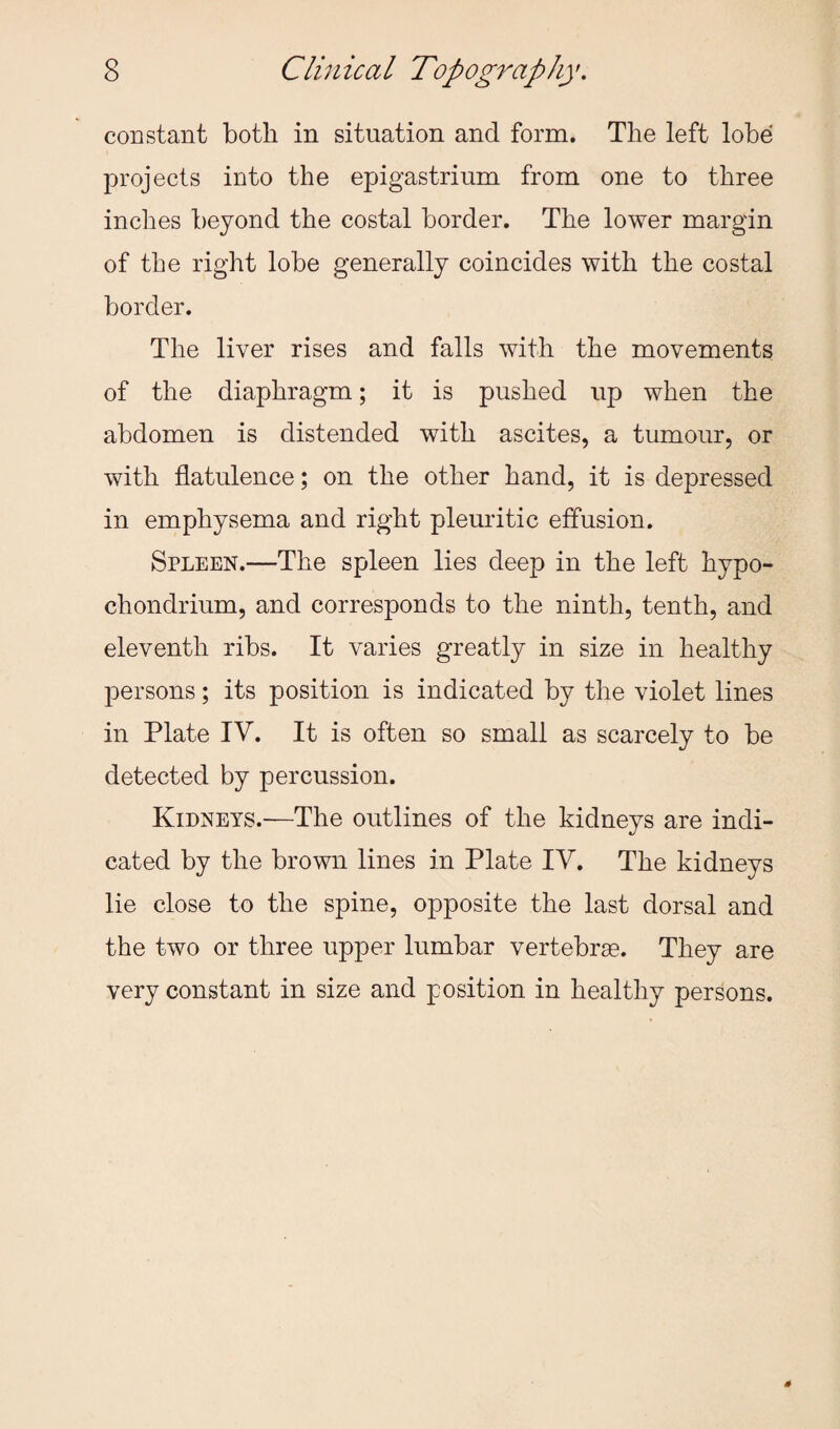 constant both in situation and form. The left lobe projects into the epigastrium from one to three inches beyond the costal border. The lower margin of the right lobe generally coincides with the costal border. The liver rises and falls with the movements of the diaphragm; it is pushed up when the abdomen is distended with ascites, a tumour, or with flatulence; on the other hand, it is depressed in emphysema and right pleuritic effusion. Spleen.—The spleen lies deep in the left hypo- chondrium, and corresponds to the ninth, tenth, and eleventh ribs. It varies greatly in size in healthy persons; its position is indicated by the violet lines in Plate IV. It is often so small as scarcely to be detected by percussion. Kidneys.-—The outlines of the kidneys are indi¬ cated by the brown lines in Plate IV. The kidneys lie close to the spine, opposite the last dorsal and the two or three upper lumbar vertebrse. They are very constant in size and position in healthy persons.