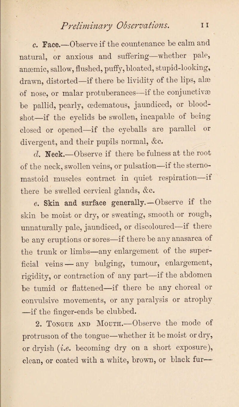 c. Face.—Observe if the countenance be calm and natural, or anxious and suffering—whether pale, anaemic, sallow, flushed, puffy, bloated, stupid-looking, drawn, distorted—if there be lividity of the lips, alae of nose, or malar protuberances—if the conjunctivae be pallid, pearly, oedematous, jaundiced, or blood¬ shot—if the eyelids be swollen, incapable of being closed or opened—if the eyeballs are parallel or divergent, and their pupils normal, &c. d. Neck.—Observe if there be fulness at the root of the neck, swollen veins, or pulsation—if the sterno- mastoid muscles contract in quiet respiration—if there be swelled cervical glands, &c. e. Skin and surface generally.—Observe if the skin be moist or dry, or sweating, smooth or rough, unnaturally pale, jaundiced, or discoloured—if there be any eruptions or sores—if there be any anasarca of the trunk or limbs—any enlargement of the super¬ ficial veins — any bulging, tumour, enlargement, rigidity, or contraction of any part—if the abdomen be tumid or flattened—if there be any choreal or convulsive movements, or any paralysis or atrophy —if the finger-ends be clubbed. 2. Tongue and Mouth.—Observe the mode of protrusion of the tongue—whether it be moist or dry, or dryish {i.e. becoming dry on a short exposure), clean, or coated with a white, brown, or black fur—-