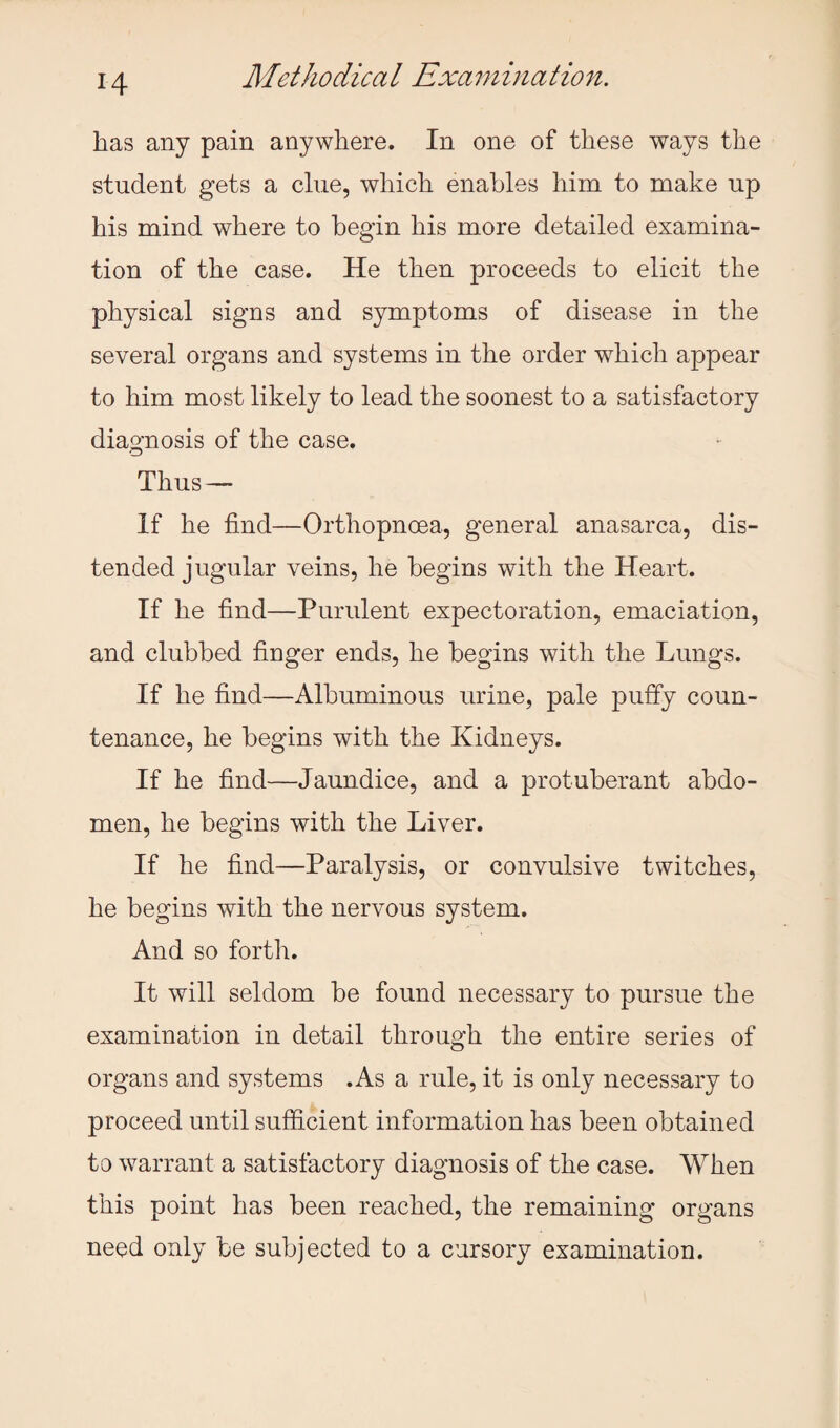 has any pain anywhere. In one of these ways the student gets a clue, which enables him to make up his mind where to begin his more detailed examina¬ tion of the case. He then proceeds to elicit the physical signs and symptoms of disease in the several organs and systems in the order which appear to him most likely to lead the soonest to a satisfactory diagnosis of the case. Thus — If he find—Orthopnoea, general anasarca, dis¬ tended jugular veins, he begins with the Heart. If he find—Purulent expectoration, emaciation, and clubbed finger ends, he begins with the Lungs. If he find—Albuminous urine, pale puffy coun¬ tenance, he begins with the Kidneys. If he find—Jaundice, and a protuberant abdo¬ men, he begins with the Liver. If he find—Paralysis, or convulsive twitches, he begins with the nervous system. And so forth. It will seldom be found necessary to pursue the examination in detail through the entire series of organs and systems .As a rule, it is only necessary to proceed until sufficient information has been obtained to warrant a satisfactory diagnosis of the case. When this point has been reached, the remaining organs need only be subjected to a cursory examination.