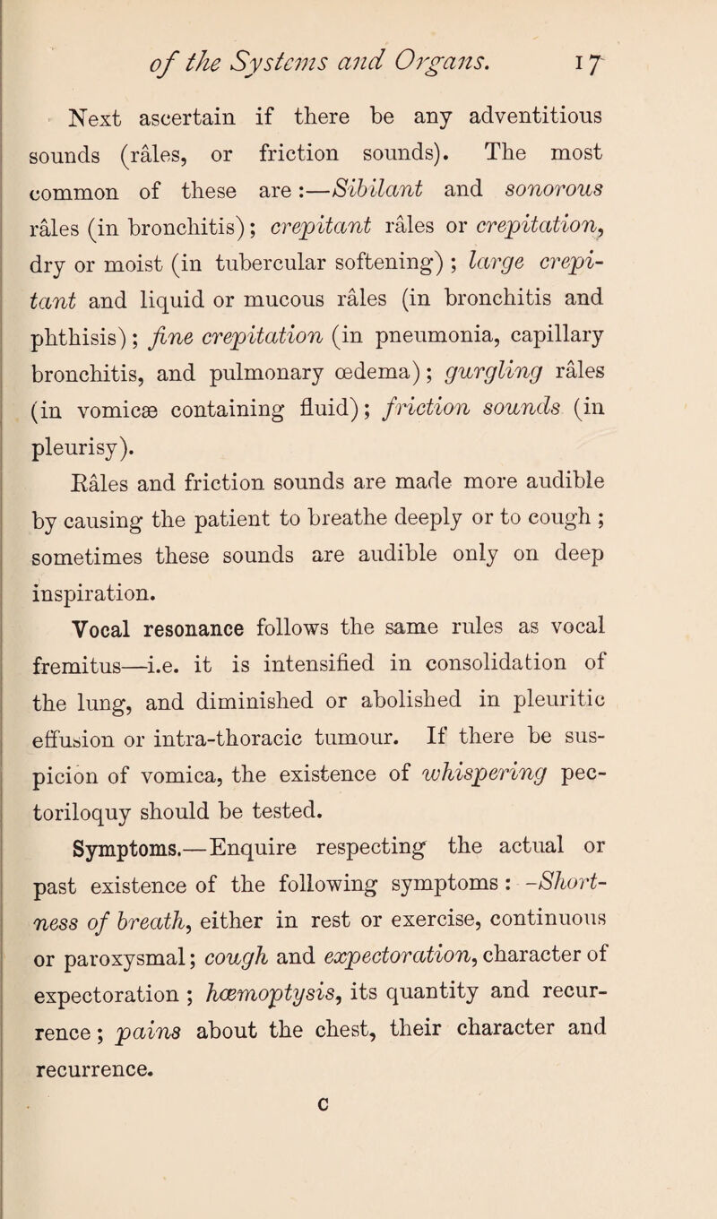 Next ascertain if there be any adventitious sounds (rales, or friction sounds). The most common of these are:—Sibilant and sonorous rales (in bronchitis); crepitant rales or crepitation^ dry or moist (in tubercular softening) ; large crepi- tant and liquid or mucous rales (in bronchitis and phthisis); fine crepitation (in pneumonia, capillary bronchitis, and pulmonary oedema); gurgling rMes (in vomicae containing fluid); friction sounds (in pleurisy). Eales and friction sounds are made more audible by causing the patient to breathe deeply or to cough ; sometimes these sounds are audible only on deep inspiration. Vocal resonance follows the same rules as vocal fremitus—i.e. it is intensified in consolidation of the lung, and diminished or abolished in pleuritic effusion or intra-thoracic tumour. If there be sus¬ picion of vomica, the existence of whispering pec¬ toriloquy should be tested. Symptoms.—Enquire respecting the actual or past existence of the following symptoms: -Short¬ ness of breath, either in rest or exercise, continuous or paroxysmal; cough and expectoration, character of expectoration ; hcemoptysis, its quantity and recur¬ rence ; pains about the chest, their character and recurrence. c