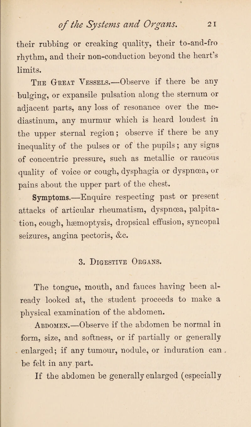 their rubbing or creaking quality, their to-and-fro rhythm, and their non-conduction beyond the heart’s limits. The G-heat Vessels.—Observe if there be any bulging, or expansile pulsation along the sternum or adjacent parts, any loss of resonance over the me¬ diastinum, any murmur which is heard loudest in the upper sternal region; observe if there be any inequality of the pulses or of the pupils; any signs of concentric pressure, such as metallic or raucous quality of voice or cough, dysphagia or dyspnoea, or pains about the upper part of the chest. Symptoms.—Enquire respecting past or present attacks of articular rheumatism, dyspnoea, palpita¬ tion, cough, haemoptysis, dropsical effusion, syncopal seizures, angina pectoris, &c. 3. Digestive Organs. The tongue, mouth, and fauces having been al¬ ready looked at, the student proceeds to make a physical examination of the abdomen. Abdomen.—Observe if the abdomen be normal in form, size, and softness, or if partially or generally . enlarged; if any tumour, nodule, or induration can be felt in any part. If the abdomen be generally enlarged (especially