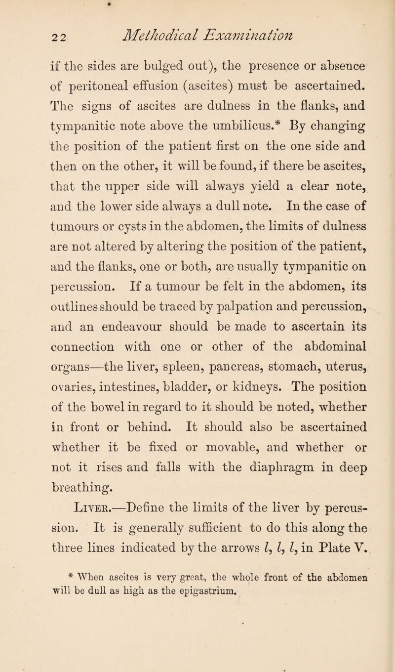if the sides are bulged out), the presence or absence of peritoneal effusion (ascites) must be ascertained. The signs of ascites are dulness in the flanks, and tympanitic note above the umbilicus.* By changing the position of the patient first on the one side and then on the other, it will be found, if there be ascites, that the upper side will always yield a clear note, and the lower side always a dull note. In the case of tumours or cysts in the abdomen, the limits of dulness are not altered by altering the position of the patient, and the flanks, one or both, are usually tympanitic on percussion. If a tumour be felt in the abdomen, its outlines should be traced by palpation and percussion, and an endeavour should be made to ascertain its connection with one or other of the abdominal organs—the liver, spleen, pancreas, stomach, uterus, ovaries, intestines, bladder, or kidneys. The position of the bowel in regard to it should be noted, whether in front or behind. It should also be ascertained whether it be fixed or movable, and whether or not it rises and falls with the diaphragm in deep breathing. Livek.—Define the limits of the liver by percus¬ sion. It is generally sufficient to do this along the three lines indicated by the arrows in Plate V. * When ascites is very great, the whole front of the abdomen will be dull as high as the epigastrium.
