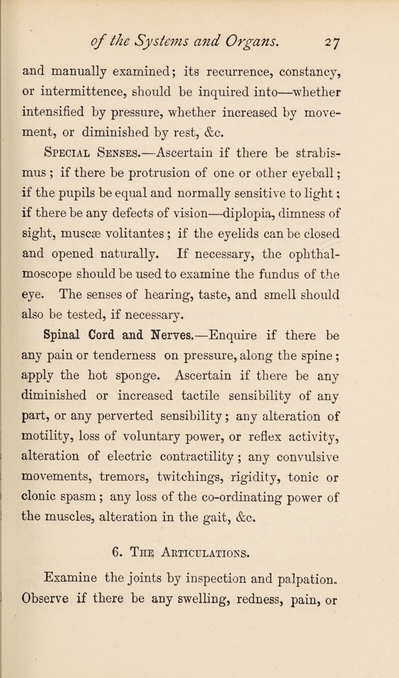 and manually examined; its recurrence, constancy, or intermittence, should be inquired into—whether intensified by pressure, whether increased by move¬ ment, or diminished by rest, &c. Special Senses.—Ascertain if there be strabis¬ mus ; if there be protrusion of one or other eyeball; if the pupils be equal and normally sensitive to light; if there be any defects of vision^—diplopia, dimness of sight, muscse volitantes; if the eyelids can be closed and opened naturally. If necessary, the ophthal¬ moscope should be used to examine the fundus of the eye. The senses of hearing, taste, and smell should also be tested, if necessary. Spinal Cord and Nerves.—Enquire if there be any pain or tenderness on pressure, along the spine ; apply the hot sponge. Ascertain if there be any diminished or increased tactile sensibility of any part, or any perverted sensibility; any alteration of motility, loss of voluntary power, or reflex activity, alteration of electric contractility ; any convulsive movements, tremors, twitchings, rigidity, tonic or clonic spasm; any loss of the co-ordinating power of the muscles, alteration in the gait, &c. 6. The Articulations. Examine the joints by inspection and palpation. Observe if there be any swelling, redness, pain, or