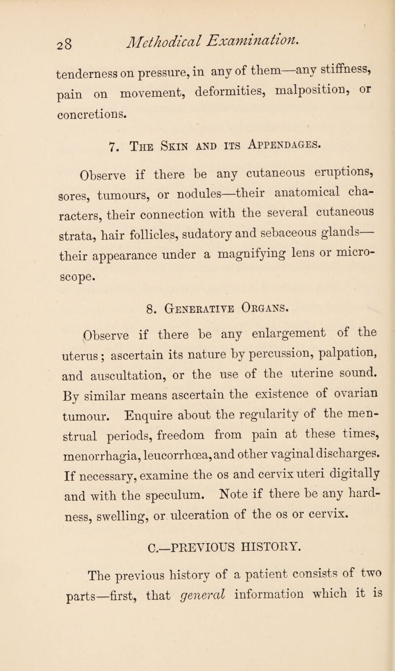 tenderness on pressure, in any of them—any stiffness, pain on movement, deformities, malposition, or concretions. / 7. The Selin and its Appendages. Observe if there be any cutaneous eruptions, sores, tumours, or nodules—their anatomical cha¬ racters, their connection with the several cutaneous strata, hair follicles, sudatory and sebaceous glands— their appearance under a magnifying lens or micro¬ scope. 8. Gtenerative Organs. Observe if there be any enlargement of the uterus; ascertain its nature by percussion, palpation, and auscultation, or the use of the uterine sound. By similar means ascertain the existence of ovarian tumour. Enquire about the regularity of the men¬ strual periods, freedom from pain at these times, menorrhagia, leucorrhoea, and other vaginal discharges. If necessary, examine the os and cervix uteri digitally and with the speculum. Note if there be any hard¬ ness, swelling, or ulceration of the os or cervix. C.—PREVIOUS HISTORY. The previous history of a patient consists of two parts—first, that generctl information which it is