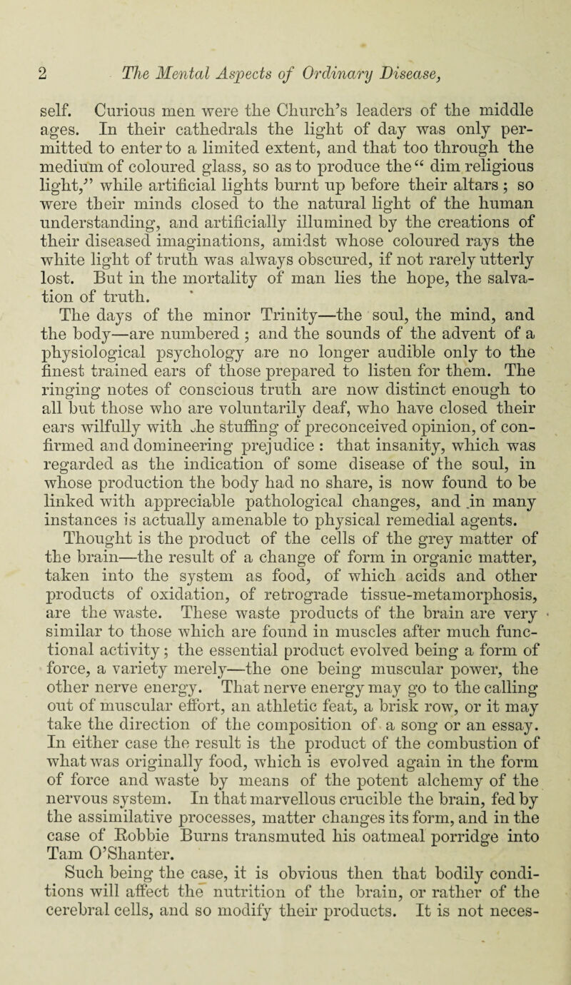 self. Curious men were the Church’s leaders of the middle ages. In their cathedrals the light of day was only per¬ mitted to enter to a limited extent, and that too through the medium of coloured glass, so as to produce the “ dim religious light,” while artificial lights burnt up before their altars ; so were their minds closed to the natural light of the human understanding, and artificially illumined by the creations of their diseased imaginations, amidst whose coloured rays the white light of truth was always obscured, if not rarely utterly lost. But in the mortality of man lies the hope, the salva¬ tion of truth. The days of the minor Trinity—the soul, the mind, and the body—are numbered ; and the sounds of the advent of a physiological psychology a,re no longer audible only to the finest trained ears of those prepared to listen for them. The ringing notes of conscious truth are now distinct enough to all but those who are voluntarily deaf, who have closed their ears wilfully with die stuffing of preconceived opinion, of con¬ firmed and domineering prejudice : that insanity, which was regarded as the indication of some disease of the soul, in whose production the body had no share, is now found to be linked with appreciable pathological changes, and in many instances is actually amenable to physical remedial agents. Thought is the product of the cells of the grey matter of the brain—the result of a change of form in organic matter, taken into the system as food, of which acids and other products of oxidation, of retrograde tissue-metamorphosis, are the waste. These waste products of the brain are very • similar to those which are found in muscles after much func¬ tional activity; the essential product evolved being a form of force, a variety merely—the one being muscular power, the other nerve energy. That nerve energy may go to the calling out of muscular effort, an athletic feat, a brisk row, or it may take the direction of the composition of a song or an essay. In either case the result is the product of the combustion of what was originally food, which is evolved again in the form of force and waste by means of the potent alchemy of the nervous system. In that marvellous crucible the brain, fed by the assimilative processes, matter changes its form, and in the case of Robbie Burns transmuted his oatmeal porridge into Tam O’Shanter. Such being the case, it is obvious then that bodily condi¬ tions will affect the nutrition of the brain, or rather of the cerebral cells, and so modify their products. It is not neces-