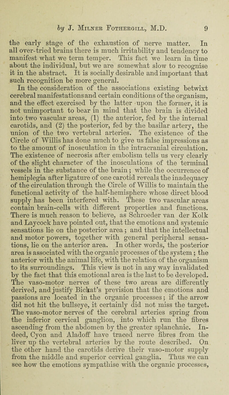 the early stage of the exhaustion of nerve matter. In all over-tried brains there is much irritability and tendency to manifest what we term temper. This fact we learn in time about the individual, but we are somewhat slow to recognise it in the abstract. It is socially desirable and important that such recognition be more general. In the consideration of the associations existing betwixt cerebral manifestations and certain conditions of the organism, and the effect exercised by the latter upon the former, it is not unimportant to bear in mind that the brain is divided into two vascular areas, (1) the anterior, fed by the internal carotids, and (2) the posterior, fed by the basilar artery, the union of the two vertebral arteries. The existence of the Circle of Willis has done much to give us false impressions as to the amount of inosculation in the intracranial circulation. The existence of necrosis after embolism tells us very clearly of the slight character of the inosculations of the terminal vessels in the substance of the brain; while the occurrence of hemiplegia after ligature of one carotid reveals the inadequacy of the circulation through the Circle of Willis to maintain the functional activity of the half-hemisphere whose direct blood supply has been interfered with. These two vascular areas contain brain-cells with different properties and functions. There is much reason to believe, as Schroeder van der Kolk and Laycock have pointed out, that the emotions and systemic sensations lie on the posterior area; and that the intellectual and motor powers, together with general peripheral sensa¬ tions, lie on the anterior area. In other words, the posterior area is associated with the organic processes of the system; the anterior with the animal life, with the relation of the organism to its surroundings. This view is not in any way invalidated by the fact that this emotional area is the last to be developed. The vaso-motor nerves of these two areas are differently derived, and justify Bichat’s prevision that the emotions and passions are located in the organic processes; if the arrow did not hit the bullseye, it certainly did not miss the target. The vaso-motor nerves of the cerebral arteries spring from the inferior cervical ganglion, into which run the fibres ascending from the abdomen by the greater splanchnic. In¬ deed, Cyon and Aladoff have traced nerve fibres from the liver up the vertebral arteries by the route described. On the other hand the carotids derive their vaso-motor supply from the middle and superior cervical ganglia. Thus we can see how the emotions sympathise with the organic processes,