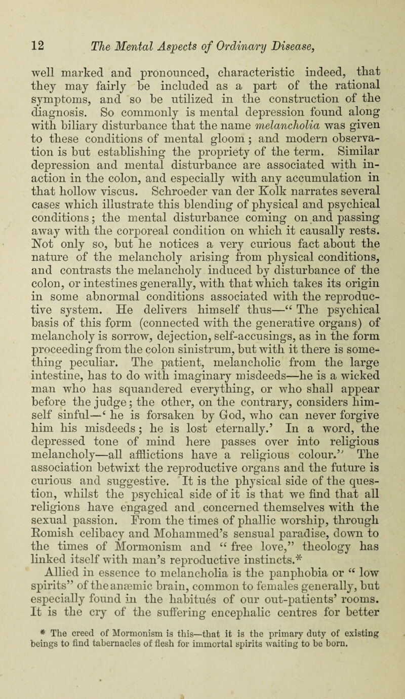 well marked and pronounced, characteristic indeed, that they may fairly be included as a part of the rational symptoms, and so be utilized in the construction of the diagnosis. So commonly is mental depression found along with biliary disturbance that the name melancholia was given to these conditions of mental gloom ; and modern observa¬ tion is but establishing the propriety of the term. Similar depression and mental disturbance are associated with in¬ action in the colon, and especially with any accumulation in that hollow viscus. Schroeder van der Kolk narrates several cases which illustrate this blending of physical and psychical conditions; the mental disturbance coming on and passing away with the corporeal condition on which it causally rests. Not only so, hut he notices a very curious fact about the nature of the melancholy arising from physical conditions, and contrasts the melancholy induced by disturbance of the colon, or intestines generally, with that which takes its origin in some abnormal conditions associated with the reproduc¬ tive system. He delivers himself thus—u The psychical basis of this form (connected with the generative organs) of melancholy is sorrow, dejection, self-accusings, as in the form proceeding from the colon sinistrum, hut with it there is some¬ thing peculiar. The patient, melancholic from the large intestine, has to do with imaginary misdeeds—he is a wicked man who has squandered everything, or who shall appear before the judge; the other, on the contrary, considers him¬ self sinful—6 he is forsaken by God, who can never forgive him his misdeeds ; he is lost eternally.’ In a word, the depressed tone of mind here passes over into religious melancholy—all afflictions have a religious colour.’ The association betwixt the reproductive organs and the future is curious and suggestive. It is the physical side of the ques¬ tion, whilst the psychical side of it is that we find that all religions have engaged and concerned themselves with the sexual passion. From the times of phallic worship, through Romish celibacy and Mohammed’s sensual paradise, down to the times of Mormonism and u free love,” theology has linked itself with man’s reproductive instincts.* Allied in essence to melancholia is the panphobia or “ low spirits” of the anaemic brain, common to females generally, but especially found in the habitues of our out-patients’ rooms. It is the cry of the suffering encephalic centres for better * The creed of Mormonism is this—that it is the primary duty of existing beings to find tabernacles of flesh for immortal spirits waiting to be born.