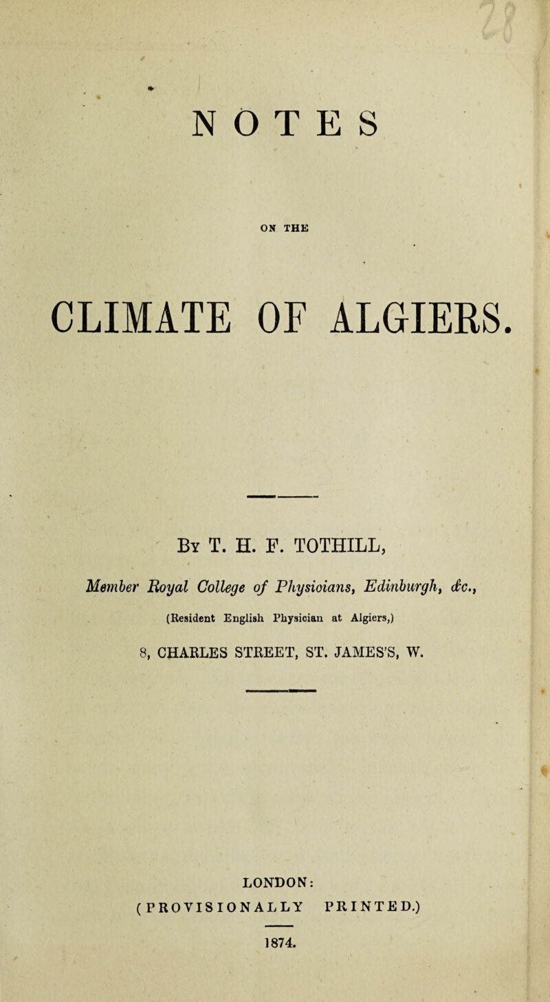 NOTES ON THE CLIMATE OF ALGIERS. By T. H. F. TOTHILL, Member Royal College of Physioians, Edinburgh, de., (Resident English Physician at Algiers,) 8, CHARLES STREET, ST. JAMES’S, W. LONDON: (PROVISIONALLY PRINTED.) 1874.