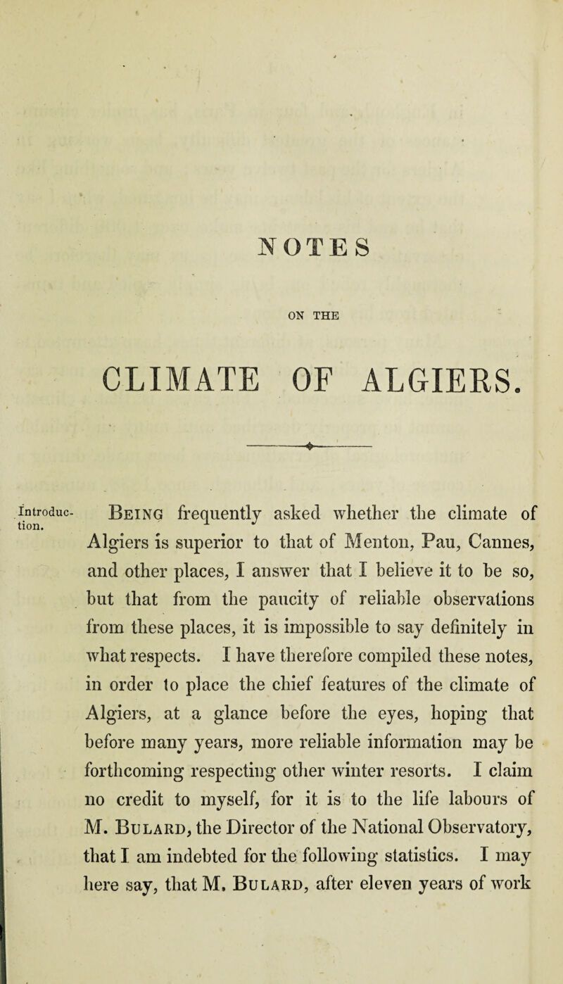 introduc¬ tion. ON THE CLIMATE OF ALGIERS. *- Being frequently asked whether the climate of Algiers is superior to that of Menton, Pan, Cannes, and other places, I answer that I believe it to he so, but that from the paucity of reliable observations from these places, it is impossible to say definitely in what respects. I have therefore compiled these notes, in order to place the chief features of the climate of Algiers, at a glance before the eyes, hoping that before many years, more reliable information may be forthcoming respecting other winter resorts. I claim no credit to myself, for it is to the life labours of M. Bulard, the Director of the National Observatory, that I am indebted for the following statistics. I may