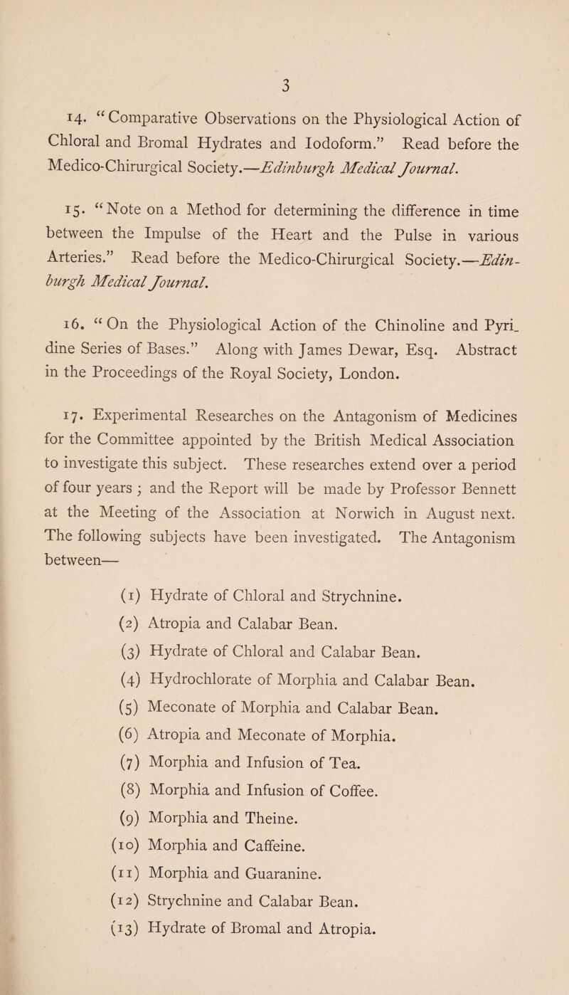 i4- “Comparative Observations on the Physiological Action of Chloral and Bromal Hydrates and Iodoform.” Read before the M'edico-Chirurgical Society.—*Edinburgh Medical Journal. 15. “Note on a Method for determining the difference in time between the Impulse of the Heart and the Pulse in various Arteries.” Read before the Medico-Chirurgical Society.—Edin¬ burgh Medical Journal. 16. “ On the Physiological Action of the Chinoline and Pyri_ dine Series of Bases.” Along with James Dewar, Esq. Abstract in the Proceedings of the Royal Society, London. 17. Experimental Researches on the Antagonism of Medicines for the Committee appointed by the British Medical Association to investigate this subject. These researches extend over a period of four years ; and the Report will be made by Professor Bennett at the Meeting of the Association at Norwich in August next. The following subjects have been investigated. The Antagonism between— (1) Hydrate of Chloral and Strychnine. (2) Atropia and Calabar Bean. (3) Hydrate of Chloral and Calabar Bean. (4) Hydrochlorate of Morphia and Calabar Bean. (5) Meconate of Morphia and Calabar Bean. (6) Atropia and Meconate of Morphia. (7) Morphia and Infusion of Tea. (8) Morphia and Infusion of Coffee. (9) Morphia and Theine. (10) Morphia and Caffeine. (11) Morphia and Guaranine. (12) Strychnine and Calabar Bean. (13) Hydrate of Bromal and Atropia.