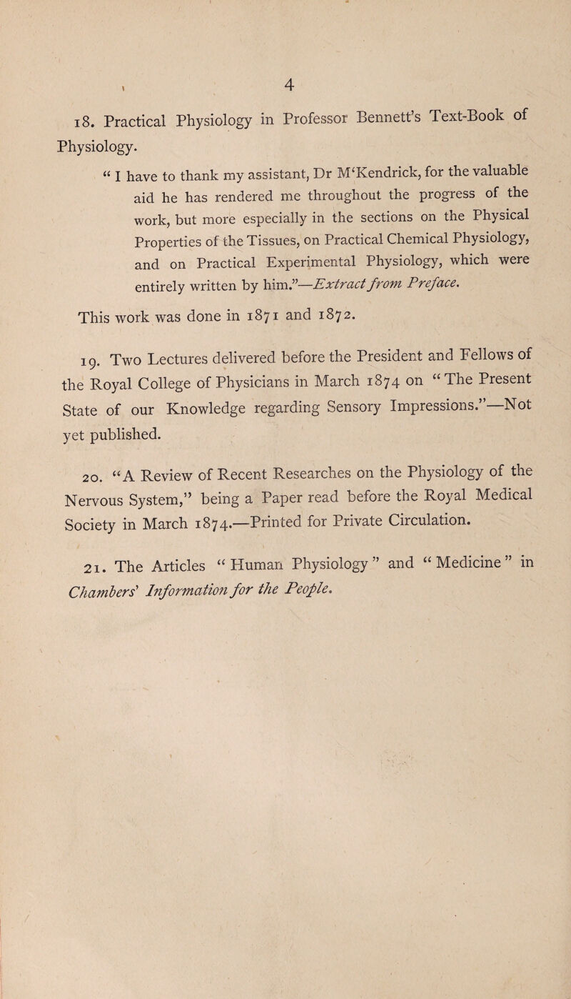 i8. Practical Physiology in Professor Bennett’s Text-Book of Physiology. “ I have to thank my assistant, J3r IVP Kendrick, for the valuable aid he has rendered me throughout the progress of the work, but more especially in the sections on the Physical Properties of the Tissues, on Practical Chemical Physiology, and on Practical Experimental Physiology, which were entirely written by him.”—Extract from Preface. This work was done in 1871 and 1872. 19. Two Lectures delivered before the President and Fellows of the Royal College of Physicians in March 1874 on “The Present State of our Knowledge regarding Sensory Impressions.”—Not yet published. 20. “A Review of Recent Researches on the Physiology of the Nervous System,” being a Paper read before the Royal Medical Society in March 1874*—-Printed for Private Circulation. 21. The Articles “Human Physiology” and “Medicine” in Chambers' Information for the People.