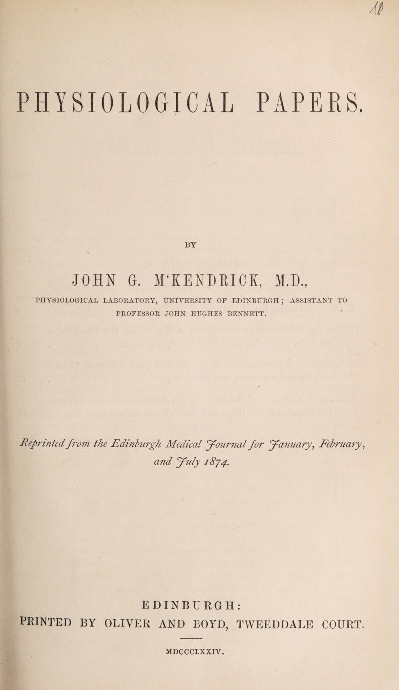 PHYSIOLOGICAL PAPERS. BY JOHN G. M'KENMICK, M.D., PHYSIOLOGICAL LABORATORY, UNIVERSITY OF EDINBURGH; ASSISTANT TO PROFESSOR JOHN HUGHES BENNETT. Reprinted from the Edinburgh Medical Journal for January, February, and July 1874. EDINBURGH: PRINTED BY OLIVER AND BOYD, TWEEDDALE COURT. MDCCCLXXIY.