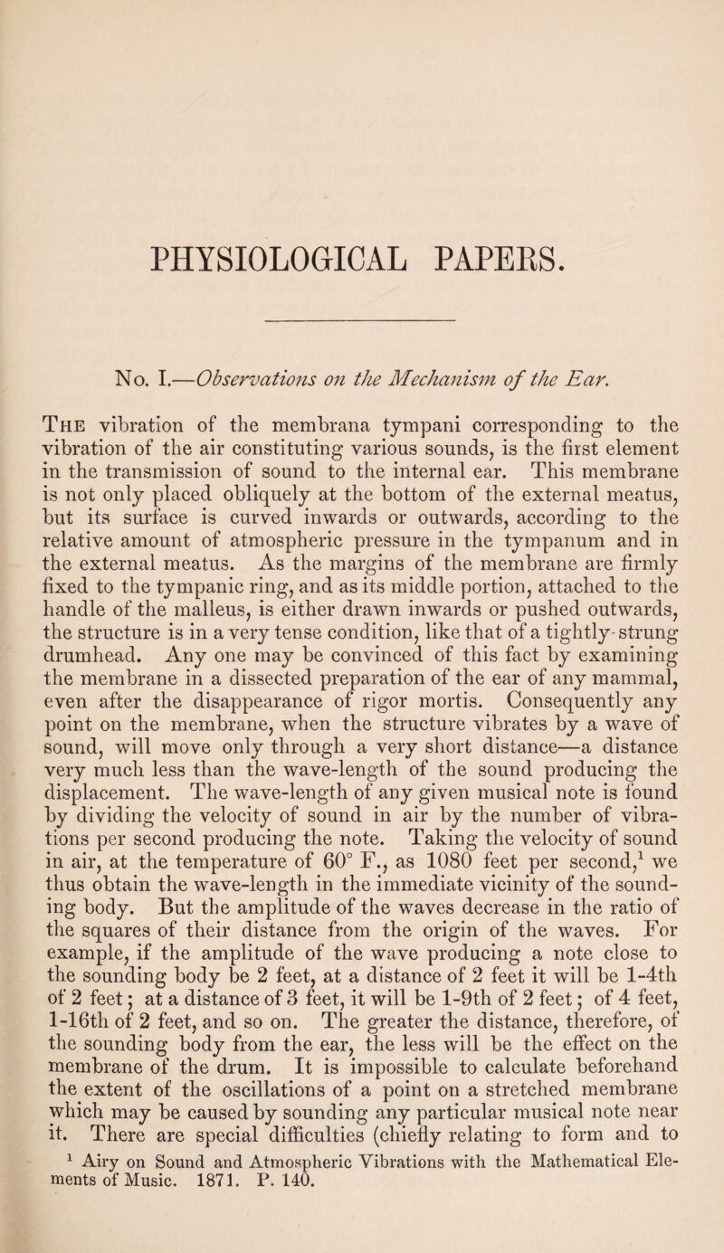 No. I.—Observations on the Mechanism of the Ear. The vibration of the membrana tympani corresponding to the vibration of the air constituting various sounds, is the first element in the transmission of sound to the internal ear. This membrane is not only placed obliquely at the bottom of the external meatus, but its surface is curved inwards or outwards, according to the relative amount of atmospheric pressure in the tympanum and in the external meatus. As the margins of the membrane are firmly fixed to the tympanic ring, and as its middle portion, attached to the handle of the malleus, is either drawn inwards or pushed outwards, the structure is in a very tense condition, like that of a tightly- strung drumhead. Any one may be convinced of this fact by examining the membrane in a dissected preparation of the ear of any mammal, even after the disappearance of rigor mortis. Consequently any point on the membrane, when the structure vibrates by a wave of sound, will move only through a very short distance—a distance very much less than the wave-length of the sound producing the displacement. The wave-length of any given musical note is found by dividing the velocity of sound in air by the number of vibra¬ tions per second producing the note. Taking the velocity of sound in air, at the temperature of 60° F., as 1080 feet per second,1 we thus obtain the wave-length in the immediate vicinity of the sound¬ ing body. But the amplitude of the waves decrease in the ratio of the squares of their distance from the origin of the waves. For example, if the amplitude of the wave producing a note close to the sounding body be 2 feet, at a distance of 2 feet it will be l-4th of 2 feet; at a distance of 3 feet, it will be l-9th of 2 feet; of 4 feet, l-16th of 2 feet, and so on. The greater the distance, therefore, of the sounding body from the ear, the less will be the effect on the membrane of the drum. It is impossible to calculate beforehand the extent of the oscillations of a point on a stretched membrane which may be caused by sounding any particular musical note near it. There are special difficulties (chiefly relating to form and to 1 Airy on Sound and Atmospheric Vibrations with the Mathematical Ele¬ ments of Music. 1871. P.140.