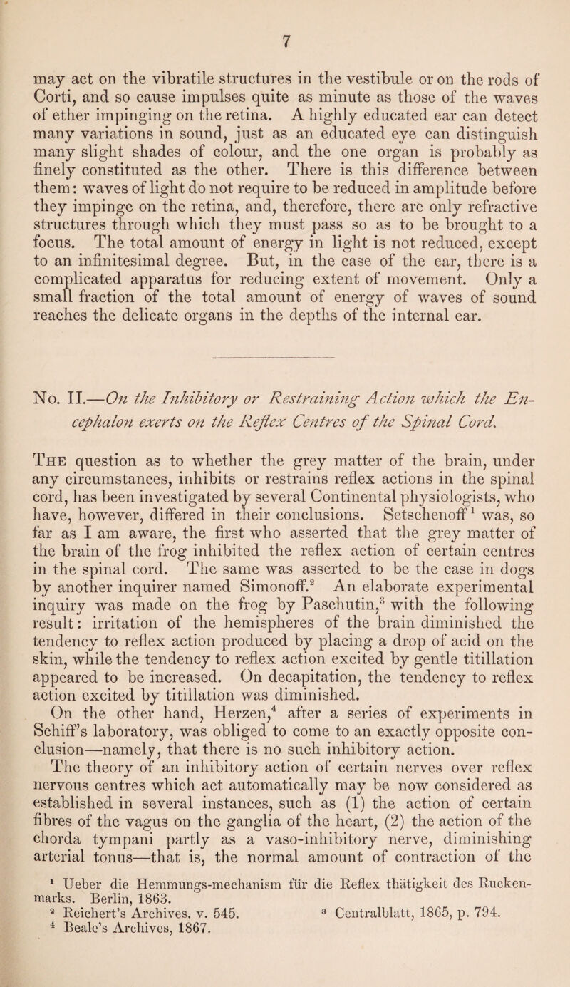 may act on the vibratile structures in the vestibule or on the rods of Corti, and so cause impulses quite as minute as those of the waves of ether impinging on the retina. A highly educated ear can detect many variations in sound, just as an educated eye can distinguish many slight shades of colour, and the one organ is probably as finely constituted as the other. There is this difference between them: waves of light do not require to be reduced in amplitude before they impinge on the retina, and, therefore, there are only refractive structures through which they must pass so as to be brought to a focus. The total amount of energy in light is not reduced, except to an infinitesimal degree. But, in the case of the ear, there is a complicated apparatus for reducing extent of movement. Only a small fraction of the total amount of energy of waves of sound reaches the delicate organs in the depths of the internal ear. No. II.—On the Inhibitory or Restraining Action which the En¬ cephalon exerts on the Reflex Centres of the Spinal Cord. The question as to whether the grey matter of the brain, under any circumstances, inhibits or restrains reflex actions in the spinal cord, has been investigated by several Continental physiologists, who have, however, differed in their conclusions. Setschenoff1 was, so far as I am aware, the first who asserted that the grey matter of the brain of the frog inhibited the reflex action of certain centres in the spinal cord. The same was asserted to be the case in dogs by another inquirer named Simonoff.2 An elaborate experimental inquiry was made on the frog by Paschutin,3 with the following result: irritation of the hemispheres of the brain diminished the tendency to reflex action produced by placing a drop of acid on the skin, while the tendency to reflex action excited by gentle titillation appeared to be increased. On decapitation, the tendency to reflex action excited by titillation was diminished. On the other hand, Herzen,4 after a series of experiments in Schiff’s laboratory, was obliged to come to an exactly opposite con¬ clusion—namely, that there is no such inhibitory action. The theory of an inhibitory action of certain nerves over reflex nervous centres which act automatically may be now considered as established in several instances, such as (1) the action of certain fibres of the vagus on the ganglia of the heart, (2) the action of the chorda tympani partly as a vaso-inhibitory nerve, diminishing arterial tonus—that is, the normal amount of contraction of the 1 Ueber die Hemmungs-mechanism fur die Reflex thatigkeit des Rucken- marks. Berlin, 1863. 2 Reichert’s Archives, v. 545. 3 Centralblatt, 1865, p. 794. 4 Beale’s Archives, 1867.