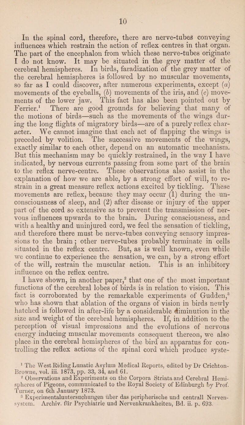 In the spinal cord, therefore, there are nerve-tubes conveying influences which restrain the action of reflex centres in that organ. The part of the encephalon from which these nerve-tubes originate I do not know. It may be situated in the grey matter of the cerebral hemispheres. In birds, faradization of the grey matter of the cerebral hemispheres is followed by no muscular movements, so far as I could discover, after numerous experiments, except (a) movements of the eyeballs, (b) movements of the iris, and (c) move¬ ments of the lower jaw. This fact has also been pointed out by Terrier.1 There are good grounds for believing that many of the motions of birds—such as the movements of the wings dur¬ ing the long flights of migratory birds—-are of a purely reflex char¬ acter. We cannot imagine that each act of flapping the wings is preceded by volition. The successive movements of the wings, exactly similar to each other, depend on an automatic mechanism. But this mechanism may be quickly restrained, in the way I have indicated, by nervous currents passing from some part of the brain to the reflex nerve-centre. These observations also assist in the explanation of how we are able, by a strong effort of will, to re¬ strain in a great measure reflex actions excited by tickling. These movements are reflex, because they may occur (1) during the un¬ consciousness of sleep, and (2) after disease or injury of the upper part of the cord so extensive as to prevent the transmission of ner¬ vous influences upwards to the brain. During consciousness, and with a healthy and uninjured cord, we feel the sensation of tickling, and therefore there must be nerve-tubes conveying sensory impres¬ sions to the brain; other nerve-tubes probably terminate in cells situated in the reflex centre. But, as is well known, even while we continue to experience the sensation, we can, by a strong effort of the will, restrain the muscular action. This is an inhibitory influence on the reflex centre. I have shown, in another paper,2 that one of the most important functions of the cerebral lobes of birds is in relation to vision. This fact is corroborated by the remarkable experiments of Gudden,3 who has shown that ablation of the organs of vision in birds newly hatched is followed in after-life by a considerable diminution in the size and weight of the cerebral hemispheres. If, in addition to the perception of visual impressions and the evolutions of nervous energy inducing muscular movements consequent thereon, we also place in the cerebral hemispheres of the bird an apparatus for con¬ trolling the reflex actions of the spinal cord which produce syste- 1 The West Riding Lunatic Asylum Medical Reports, edited by Dr Crichton- Browne, vol. iii. 1873, pp. 33, 34, and 61. 2 Observations and Experiments on the Corpora Striata and Cerebral Hemi¬ spheres of Pigeons, communicated to the Royal Society of Edinburgh by Prof. Turner, on 6th January 1873. 3 Experirnentaluntersuchungen liber das peripherisclie und centrall Nerven- system. Archiv. fur Psychiatrie und Nervenkrankheiten, Bd. ii. p. 693.