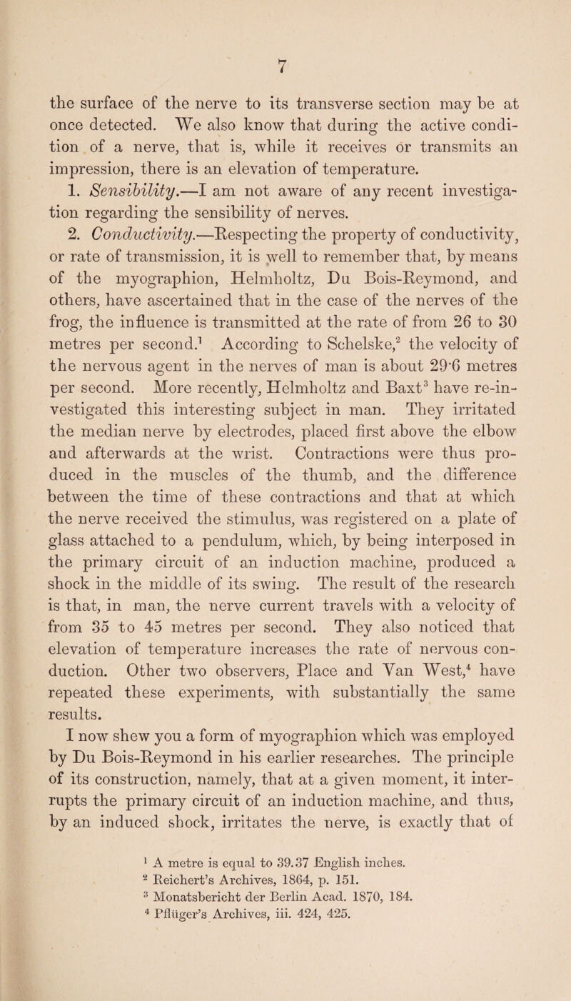 the surface of the nerve to its transverse section may be at once detected. We also know that during the active condi¬ tion of a nerve, that is, while it receives or transmits an impression, there is an elevation of temperature. 1. Sensibility.—I am not aware of any recent investiga¬ tion regarding the sensibility of nerves. 2. Conductivity.—Respecting the property of conductivity, or rate of transmission, it is well to remember that, by means of the myographion, Helmholtz, Du Bois-Reymond, and others, have ascertained that in the case of the nerves of the frog, the influence is transmitted at the rate of from 26 to 30 metres per second.1 According to Schelske,2 the velocity of the nervous agent in the nerves of man is about 29‘6 metres per second. More recently, Helmholtz and Baxt3 have re-in¬ vestigated this interesting subject in man. They irritated the median nerve by electrodes, placed first above the elbow and afterwards at the wrist. Contractions were thus pro¬ duced in the muscles of the thumb, and the difference between the time of these contractions and that at which the nerve received the stimulus, was registered on a plate of glass attached to a pendulum, which, by being interposed in the primary circuit of an induction machine, produced a shock in the middle of its swing. The result of the research is that, in man, the nerve current travels with a velocity of from 35 to 45 metres per second. They also noticed that elevation of temperature increases the rate of nervous con¬ duction. Other two observers. Place and Van West,4 have repeated these experiments, with substantially the same results. I now shew you a form of myographion which was employed by Du Bois-Reymond in his earlier researches. The principle of its construction, namely, that at a given moment, it inter¬ rupts the primary circuit of an induction machine, and thus, by an induced shock, irritates the nerve, is exactly that of 1 A metre is equal to 39.37 English inches. 2 Reichert’s Archives, 1864, p. 151. 3 Monatsbericht tier Berlin Acad. 1870, 184. 4 Pfliiger’s Archives, iii. 424, 425.