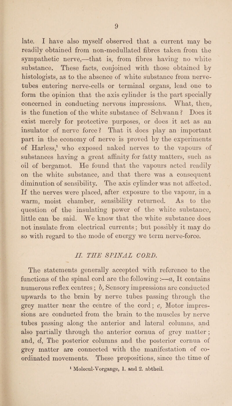 late. I have also myself observed that a current may be readily obtained from non-medullated fibres taken from the sympathetic nerve,—that is, from fibres having no white substance. These facts, conjoined with those obtained by histologists, as to the absence of white substance from nerve- tubes entering nerve-cells or terminal organs, lead one to form the opinion that the axis cylinder is the part specially concerned in conducting nervous impressions. What, then, is the function of the white substance of Schwann ? Does it exist merely for protective purposes, or does it act as an insulator of nerve force ? That it does play an important part in the economy of nerve is proved by the experiments of Harless,1 who exposed naked nerves to the vapours of substances having a great affinity for fatty matters, such as oil of bergamot. He found that the vapours acted readily on the white substance, and that there was a consequent diminution of sensibility. The axis cylinder was not affected. If the nerves were placed, after exposure to the vapour, in a warm, moist chamber, sensibility returned. As to the question of the insulating power of the white substance, little can be said. We know that the white substance does not insulate from electrical currents; but possibly it may do so with regard to the mode of energy we term nerve-force. II. TEE 8PINAL CORD. The statements generally accepted with reference to the functions of the spinal cord are the following :—a, It contains numerous reflex centres; b, Sensory impressions are conducted upwards to the brain by nerve tubes passing through the grey matter near the centre of the cord; c. Motor impres¬ sions are conducted from the brain to the muscles by nerve tubes passing along the anterior and lateral columns, and also partially through the anterior cornua of grey matter; and, d, The posterior columns and the posterior cornua of grey matter are connected with the manifestation of co¬ ordinated movements. These propositions, since the time of 1 Molecul-Vorgange, 1. and 2. abtheil.