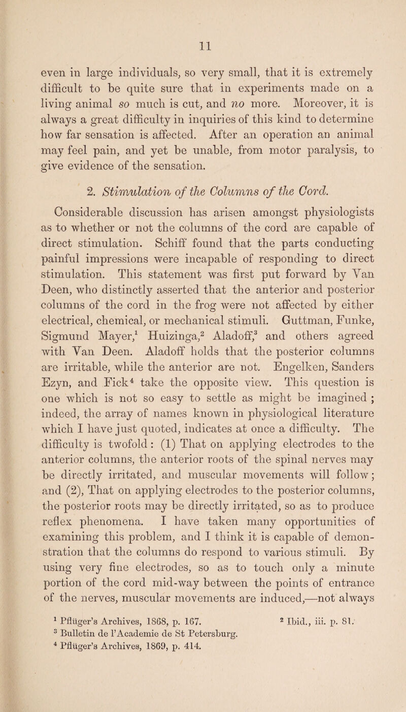 even in large individuals, so very small, that it is extremely difficult to be quite sure that in experiments made on a living animal so much is cut, and no more. Moreover, it is always a great difficulty in inquiries of this kind to determine how far sensation is affected. After an operation an animal may feel pain, and yet be unable, from motor paralysis, to give evidence of the sensation. 2. Stimulation of the Columns of the Cord. Considerable discussion has arisen amongst physiologists as to whether or not the columns of the cord are capable of direct stimulation. Schiff found that the parts conducting painful impressions were incapable of responding to direct stimulation. This statement was first put forward by Yan Been, who distinctly asserted that the anterior and posterior columns of the cord in the frog were not affected by either electrical, chemical, or mechanical stimuli. Guttman, Funke, Sigmund Mayer,1 Huizinga,2 Aladoff,3 and others agreed with Yan Been. Aladoff holds that the posterior columns are irritable, while the anterior are not. Engelken, Sanders Ezyn, and Fick4 take the opposite view. This question is one which is not so easy to settle as might be imagined ; indeed, the array of names known in physiological literature wThich I have just quoted, indicates at once a difficulty. The difficulty is twofold : (1) That on applying electrodes to the anterior columns, the anterior roots of the spinal nerves may be directly irritated, and muscular movements will follow; and (2), That on applying electrodes to the posterior columns, the posterior roots may be directly irritated, so as to produce reflex phenomena. I have taken many opportunities of examining this problem, and I think it is capable of demon¬ stration that the columns do respond to various stimuli. By using very fine electrodes, so as to touch only a minute portion of the cord mid-way between the points of entrance of the nerves, muscular movements are induced,—not always 1 Pfluger’s Archives, 1868, p. 167. 2 Ibid., iii. p. 81: 3 Bulletin de l’Academie de St Petersburg. 4 Pfluger’s Archives, 1869, p. 414.