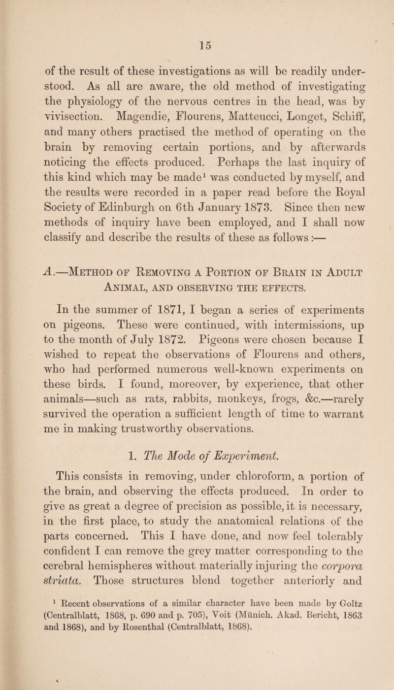 of the result of these investigations as will be readily under¬ stood. As all are aware, the old method of investigating the physiology of the nervous centres in the head, was by vivisection. Magendie, FJourens, Matteucci, Longet, Schiff, and many others practised the method of operating on the brain by removing certain portions, and by afterwards noticing the effects produced. Perhaps the last inquiry of this kind which may be made1 was conducted by myself, and the results were recorded in a paper read before the Royal Society of Edinburgh on 6th January 1873. Since then new methods of inquiry have been employed, and I shall now classify and describe the results of these as follows :— A.—Method of Removing a Portion of Brain in Adult Animal, and observing the effects. In the summer of 1871, I began a series of experiments on pigeons. These were continued, with intermissions, up to the month of July 1872. Pigeons were chosen because I wished to repeat the observations of Flourens and others, who had performed numerous well-known experiments on these birds. I found, moreover, by experience, that other animals—such as rats, rabbits, monkeys, frogs, &c.—rarely survived the operation a sufficient length of time to warrant me in making trustworthy observations. 1. The Mode of Experiment. This consists in removing, under chloroform, a portion of the brain, and observing the effects produced. In order to give as great a degree of precision as possible, it is necessary, in the first place, to study the anatomical relations of the parts concerned. This I have done, and now feel tolerably confident I can remove the grey matter corresponding to the cerebral hemispheres without materially injuring the corpora striata. Those structures blend together anteriorly and 1 Recent observations of a similar character have been made by Goltz (Centralblatt, 1868, p. 690 and p. 705), Voit (Munich. Akad. Bericht, 1863 and 1868), and by Rosenthal (Centralblatt, 1868). V