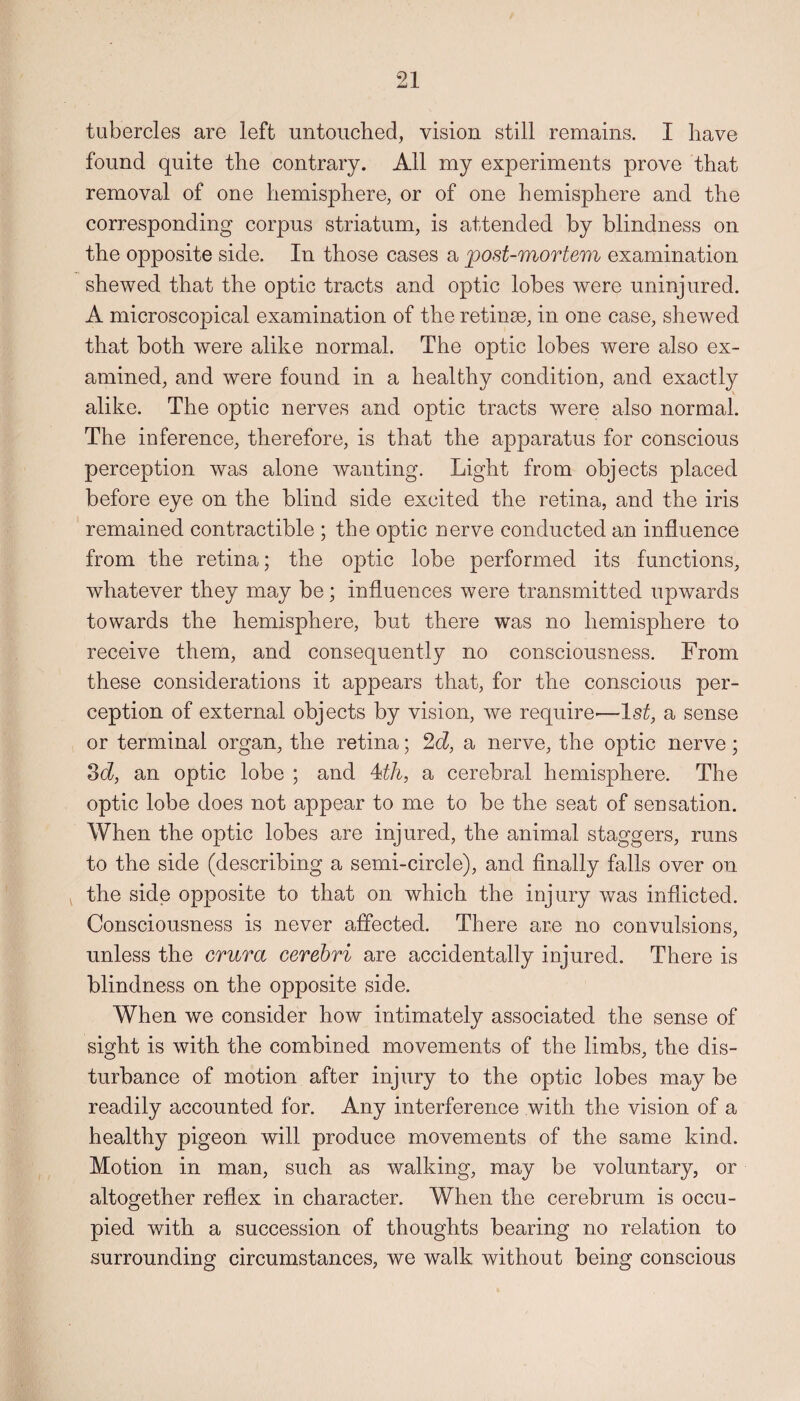 tubercles are left untouched, vision still remains. I have found quite the contrary. All my experiments prove that removal of one hemisphere, or of one hemisphere and the corresponding corpus striatum, is attended by blindness on the opposite side. In those cases a post-mortem examination shewed that the optic tracts and optic lobes were uninjured. A microscopical examination of the retinse, in one case, shewed that both were alike normal. The optic lobes were also ex¬ amined, and were found in a healthy condition, and exactly alike. The optic nerves and optic tracts were also normal. The inference, therefore, is that the apparatus for conscious perception was alone wanting. Light from objects placed before eye on the blind side excited the retina, and the iris remained contractible ; the optic nerve conducted an influence from the retina; the optic lobe performed its functions, whatever they may be; influences were transmitted upwards towards the hemisphere, but there was no hemisphere to receive them, and consequently no consciousness. From these considerations it appears that, for the conscious per¬ ception of external objects by vision, we require—1st, a sense or terminal organ, the retina; 2d, a nerve, the optic nerve; 3d, an optic lobe ; and 4th, a cerebral hemisphere. The optic lobe does not appear to me to be the seat of sensation. When the optic lobes are injured, the animal staggers, runs to the side (describing a semi-circle), and finally falls over on the side opposite to that on which the injury was inflicted. Consciousness is never affected. There are no convulsions, unless the crura cerebri are accidentally injured. There is blindness on the opposite side. When we consider how intimately associated the sense of sight is with the combined movements of the limbs, the dis¬ turbance of motion after injury to the optic lobes may be readily accounted for. Any interference with the vision of a healthy pigeon will produce movements of the same kind. Motion in man, such as walking, may be voluntary, or altogether reflex in character. When the cerebrum is occu¬ pied with a succession of thoughts bearing no relation to surrounding circumstances, we walk without being conscious